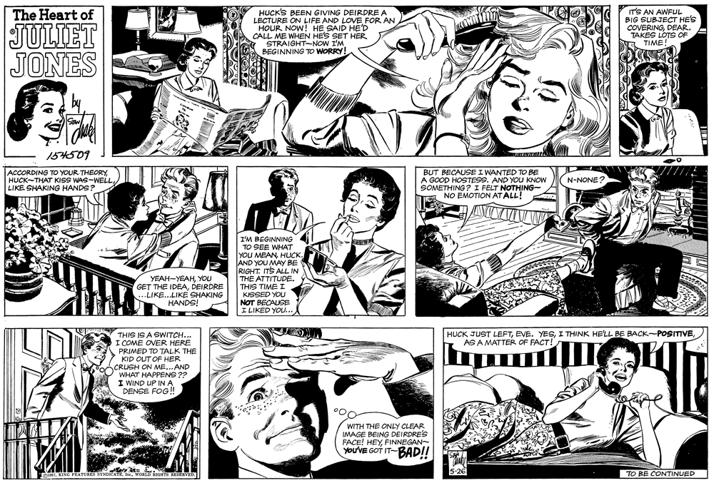 Line OCR: HUCK'S BEEN GIVING DEIRDREA LECTURE ON LIFE AND LOVE FOR AN HOUR NOW! HE SAID HE'D CALL ME WHEN HE'S SET HER STRAIGHT-NOW I'M BEGINNING TO WORRY! IT'S AN AWFUL BIG SUBJECT HE'S COVERINGDEAR. The Heart of JULIET JONES TAKES LOTS OF TIME! 154509 ACCORDING TO YOUR THEORYLIKE SHAKING HANDS? BUT BECAUSE I WANTED TO BE A GOOD HOSTESS. AND YOU KNOW SOMETHING? I FELT NOTHING- NO EMOTION AT ALL! N-NONE? I'M BEGINNING TO SEE WHAT YOU MEANHUCK. AND YOU MAY BE RIGHT. ITS ALL IN THE ATTITUDE. THIS TIME I KISSED YOU NOT BECAUSE I LIKED YOU... ????-?????oU GET THE IDEADEIRDRE ...LIKE..LIKE SHAKING HANDS! THINK HE'LL BE BACK-POSITIVETHIS IS A SWITCH... I COME OVER HERE PRIMED TO TALK THE KID OUT OF HER CRUSH ON ME...AND WHAT HAPPENS ?? I WIND UP INA DENSE FOG! HUCK JUST LEFTAS A MATTER OF FACT! WITH THE ONLY CLEAR IMAGE BEING DEIRDRE'S FACE! HEYFINNEGAN- You'VE GOT IT-BAD!! TO BE CONTINUED HUCK'S BEEN GIVING DEIRDREA LECTURE ON LIFE AND LOVE FOR AN HOUR NOW! HE SAID HE'D CALL ME WHEN HE'S SET HER STRAIGHT-NOW I'M BEGINNING TO WORRY! IT'S AN AWFUL BIG SUBJECT HE'S COVERINGDEAR. The Heart of JULIET JONES TAKES LOTS OF TIME! 154509 ACCORDING TO YOUR THEORYHUCK-THAT KISS WAS-WELLLIKE SHAKING HANDS? BUT BECAUSE I WANTED TO BE A GOOD HOSTESS. AND YOU KNOW SOMETHING? I FELT NOTHING- NO EMOTION AT ALL! N-NONE? I'M BEGINNING TO SEE WHAT YOU MEANHUCK. AND YOU MAY BE RIGHT. ITS ALL IN THE ATTITUDE. THIS TIME I KISSED YOU NOT BECAUSE I LIKED YOU... ????-?????oU GET THE IDEADEIRDRE ...LIKE..LIKE SHAKING HANDS! THINK HE'LL BE BACK-POSITIVETHIS IS A SWITCH... I COME OVER HERE PRIMED TO TALK THE KID OUT OF HER CRUSH ON ME...AND WHAT HAPPENS ?? I WIND UP INA DENSE FOG! HUCK JUST LEFTEVE. YESAS A MATTER OF FACT! WITH THE ONLY CLEAR IMAGE BEING DEIRDRE'S FACE! HEYFINNEGAN- You'VE GOT IT-BAD!! TO BE CONTINUED