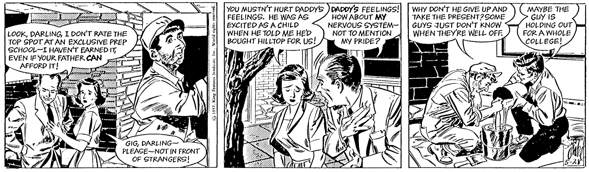 Publication OCR: YOU MUSTN'T HURT DADDYS ) DADDY'S FEELINGS! FEELINGS. HE WAS AS EXCITED AS A CHILD WHEN HE TOLD ME HE'D BOUGHT HILLTOP FOR US! HOW ABOUT MY NERVOUS SYSTEM- NOT TO MENTION MY PRIDE? WHY DON'T HE GIVE UP AND TAKE THE PRESENT? SOME GUYS JUST DON'T KNOW WHEN THEY'RE WELL OFF. MAYBE THE GUY IS HOLDING OUT FOR A WHOLE COLLEGE! LOOKI DON'T RATE THE TOP SPOT AT AN EXCLUSIVE PREP SCHOOL-I HAVEN'T EARNED ITEVEN IF YOUR FATHER CAN AFFORD IT! GIGDARLING- PLEASE-NOT IN FRONT OF STRANGERS! YOU MUSTN'T HURT DADDYS ) DADDY'S FEELINGS! FEELINGS. HE WAS AS EXCITED AS A CHILD WHEN HE TOLD ME HE'D BOUGHT HILLTOP FOR US! HOW ABOUT MY NERVOUS SYSTEM- NOT TO MENTION MY PRIDE? WHY DON'T HE GIVE UP AND TAKE THE PRESENT? SOME GUYS JUST DON'T KNOW WHEN THEY'RE WELL OFF. MAYBE THE GUY IS HOLDING OUT FOR A WHOLE COLLEGE! LOOKI DON'T RATE THE TOP SPOT AT AN EXCLUSIVE PREP SCHOOL-I HAVEN'T EARNED ITEVEN IF YOUR FATHER CAN AFFORD IT! GIGDARLING- PLEASE-NOT IN FRONT OF STRANGERS!