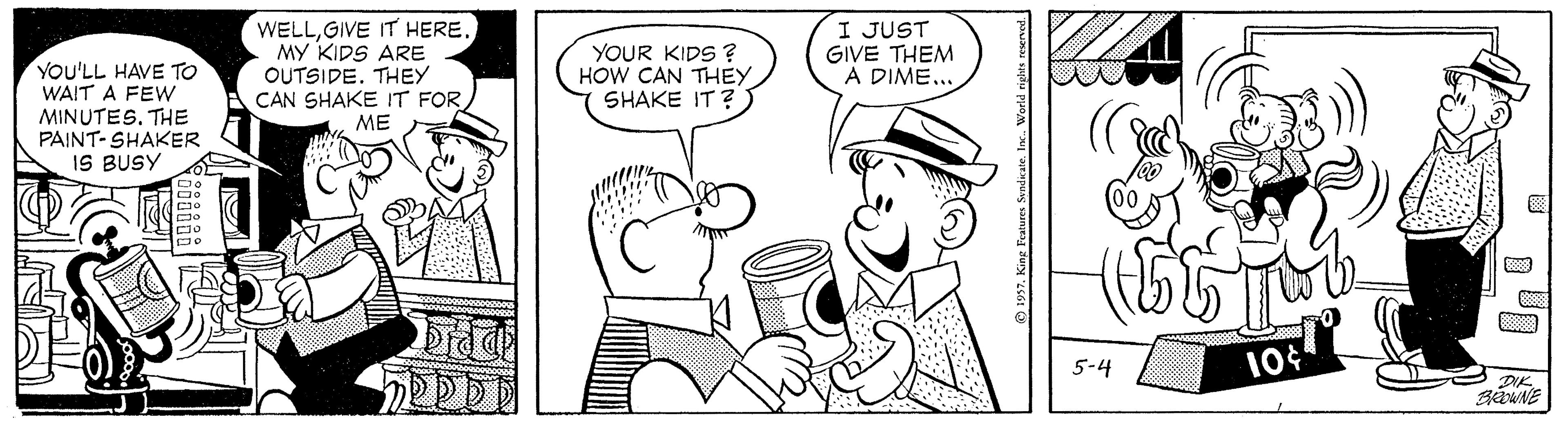 Font OCR: WELLGIVE IT HERE. MY KIDS ARE OUTSIDE. THEY CAN SHAKE IT FOR YOUR KIDS ? HOW CAN THEY SHAKE IT?) I JUST GIVE THEM A DIME... YOU'LL HAVE TO WAIT A FEW MINUTES. THE PAINT- SHAKER IS BUSY ME 5-4 DIK. BWNE ® 1957. King Teaturcs Sandicte. lax. World rights resened WELLGIVE IT HERE. MY KIDS ARE OUTSIDE. THEY CAN SHAKE IT FOR YOUR KIDS ? HOW CAN THEY SHAKE IT?) I JUST GIVE THEM A DIME... YOU'LL HAVE TO WAIT A FEW MINUTES. THE PAINT- SHAKER IS BUSY ME 5-4 DIK. BWNE ® 1957. King Teaturcs Sandicte. lax. World rights resened