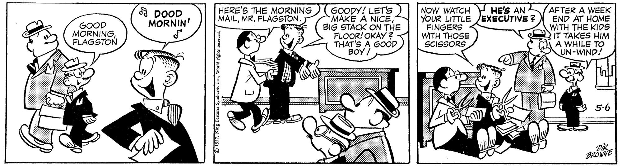 Font OCR: NOW WATCH HE'S AN YOUR LITTLE EXECUTIVE ? FINGERS WITH THOSE SCISSORS AFTER A WEEK END AT HOME WITH THE KIDS IT TAKES HIM A WHILE TO UN-WIND! HERE'S THE MORNING MAILFLAGSTON. GOODY! LET's MAKE A NICEBIG STACK ON THE FLOOR!OKAY ? THAT'S A GOOD BOY! A DOOD MORNIN' GOOD MORNINGFLAGSTON 5-6 BRÓWNE NOW WATCH HE'S AN YOUR LITTLE EXECUTIVE ? FINGERS WITH THOSE SCISSORS AFTER A WEEK END AT HOME WITH THE KIDS IT TAKES HIM A WHILE TO UN-WIND! HERE'S THE MORNING MAILFLAGSTON. GOODY! LET's MAKE A NICEBIG STACK ON THE FLOOR!OKAY ? THAT'S A GOOD BOY! A DOOD MORNIN' GOOD MORNINGFLAGSTON 5-6 BRÓWNE