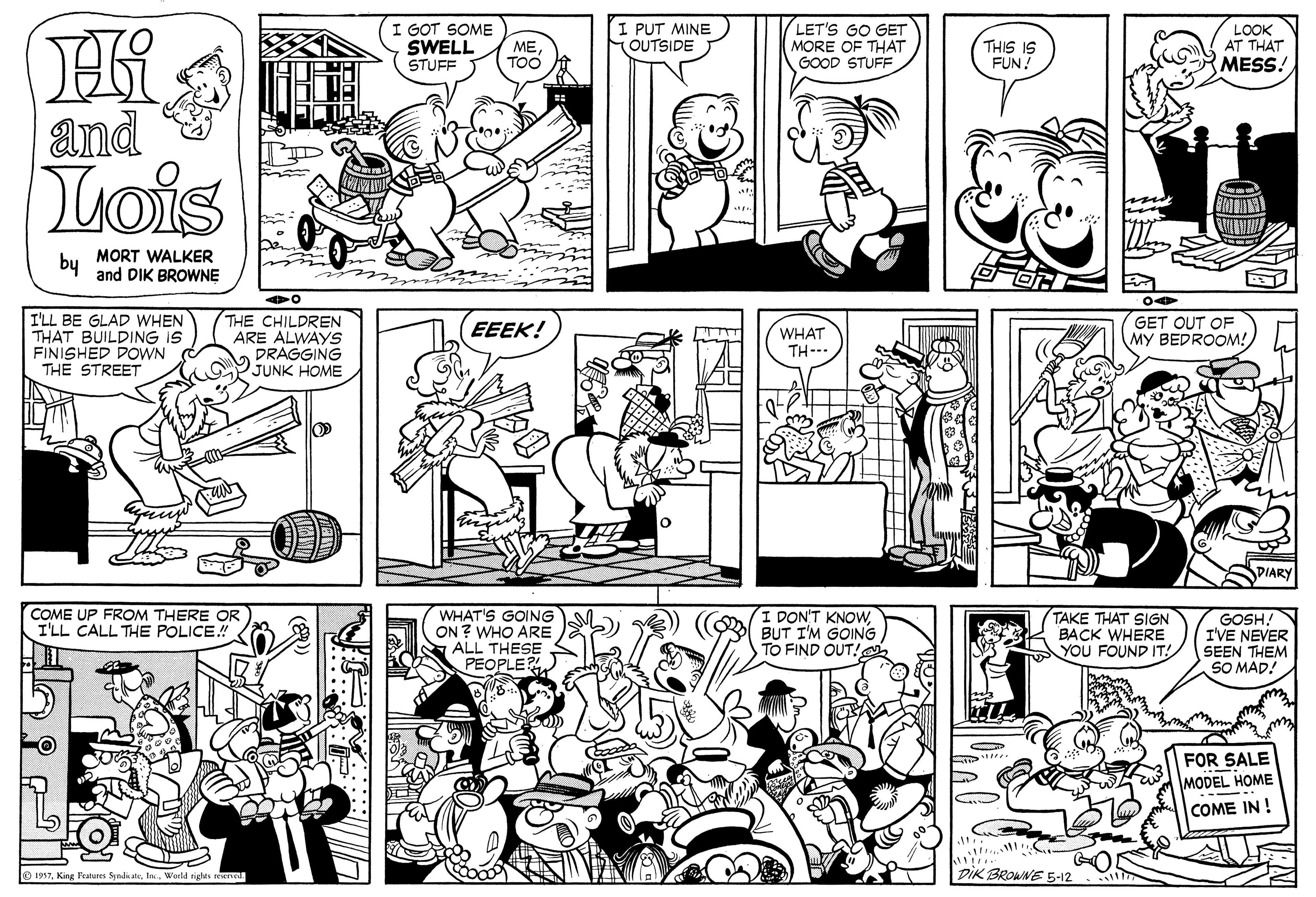 Organism OCR: I GOT SOME SWELL ME STUFF I PUT MINE OUTSIDE LET'S GO GET MORE OF THAT GOOD STUFF THIS IS FUN! LOOK AT THAT TOO MESS! and Lois by MORT WALKER and DIK BROWNE I'LL BE GLAD WHEN THAT BUILDING IS FINISHED DOWN THE STREET THE CHILDREN ARE ALWAYS DRAGGING JUNK HOME GET OUT OF MY BEDROOM! EEEK! WHAT TH-- DIARY COME UP FROM THERE OR I'LL CALL THE POLICE WHAT'S GOING ON ? WHO ARE ALL THESE PEOPLE I DON'T KNOWBUT I'M GOING TO FIND OUT! TAKE THAT SIGN BACK WHERE YOU FOUND IT! GOSH! IVE NEVER SEEN THEM SO MAD! FOR SALE MODEL HOME --- COME IN ! e 1997World rights reel DIK BROWNE 5-12 I GOT SOME SWELL ME STUFF I PUT MINE OUTSIDE LET'S GO GET MORE OF THAT GOOD STUFF THIS IS FUN! LOOK AT THAT TOO MESS! and Lois by MORT WALKER and DIK BROWNE I'LL BE GLAD WHEN THAT BUILDING IS FINISHED DOWN THE STREET THE CHILDREN ARE ALWAYS DRAGGING JUNK HOME GET OUT OF MY BEDROOM! EEEK! WHAT TH-- DIARY COME UP FROM THERE OR I'LL CALL THE POLICE WHAT'S GOING ON ? WHO ARE ALL THESE PEOPLE I DON'T KNOWBUT I'M GOING TO FIND OUT! TAKE THAT SIGN BACK WHERE YOU FOUND IT! GOSH! IVE NEVER SEEN THEM SO MAD! FOR SALE MODEL HOME --- COME IN ! e 1997King 1Peateres SyndiateWorld rights reel DIK BROWNE 5-12