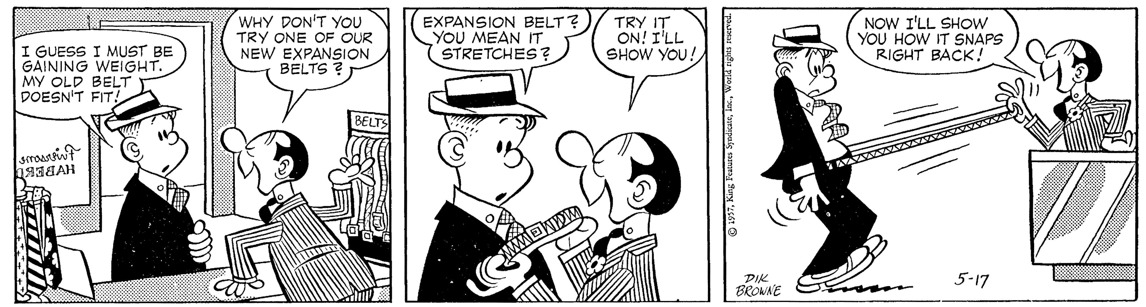 Interaction OCR: I GUESS I MUST BE GAINING WEIGHT. MY OLD BELT DOESN'T FIT! WHY DON'T YOU TRY ONE OF OUR NEW EXPANSION BELTS ? EXPANSION BELT? YOU MEAN IT STRETCHES ? TRY IT ON! I'LL SHOW YOU! NOW I'LL SHOW YOU HOW IT SNAPS RIGHT BACK! BELTS DIK BRONNE 5-17 O 1997World tigias sserved. I GUESS I MUST BE GAINING WEIGHT. MY OLD BELT DOESN'T FIT! WHY DON'T YOU TRY ONE OF OUR NEW EXPANSION BELTS ? EXPANSION BELT? YOU MEAN IT STRETCHES ? TRY IT ON! I'LL SHOW YOU! NOW I'LL SHOW YOU HOW IT SNAPS RIGHT BACK! BELTS DIK BRONNE 5-17 O 1997King Features SyodiatnWorld tigias sserved.