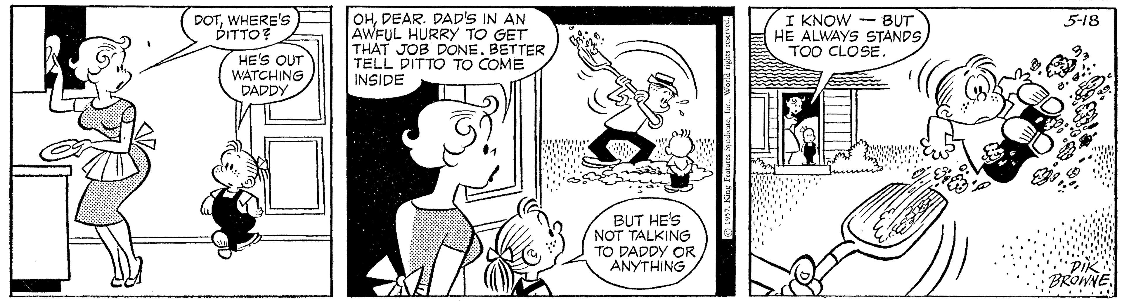 Human OCR: OHDEAR. DAD'S IN AN AWFUL HURRY TO GET THAT JOB DONE. BETTER TELL DITTO TO COME INSIDE I KNOW - BUT HE ALWAYS STANDS TOO CLOSE. DOTWHERE'S DITTO? 5-18 HE'S OUT WATCHING DADDY BUT HE'S NOT TALKING TO DADDY OR ANYTHING BROWNE. 197. King F OHDEAR. DAD'S IN AN AWFUL HURRY TO GET THAT JOB DONE. BETTER TELL DITTO TO COME INSIDE I KNOW - BUT HE ALWAYS STANDS TOO CLOSE. DOTWHERE'S DITTO? 5-18 HE'S OUT WATCHING DADDY BUT HE'S NOT TALKING TO DADDY OR ANYTHING BROWNE. 197. King F
