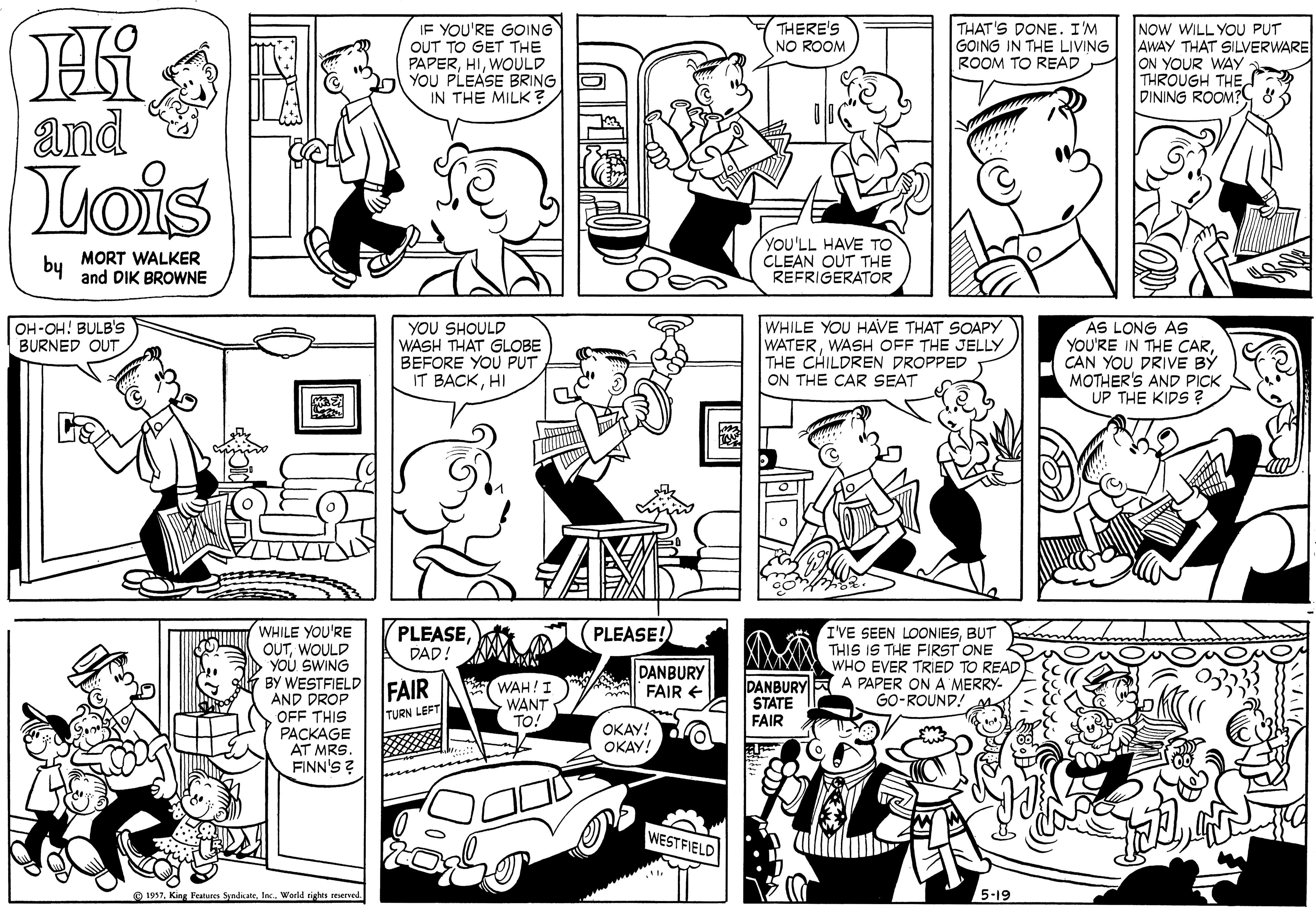 Human body OCR: Hi and Lois THERE'S IF YOU'RE GOING OUT TO GET THE PAPERWOULD YOU PLEASE BRING IN THE MILK ? THAT'S DONE. I'M GOING IN THE LIVING ROOM TO READ NOW WILL YOU PUT AWAY THAT SILVERWARE ON YOUR WAY THROUGH THE DINING ROOM? & NO ROOM MORT WALKER and DIK BROWNE YOU'LL HAVE TO CLEAN OUT THE REFRIGERATOR by AS LONG AS YOU'RE IN THE CARCAN YOU DRIVE BÝ MOTHER'S AND PICK UP THE KIPS ? OH-OH! BULB'S BURNED OUT YOU SHOULD WASH THAT GLOBE BEFORE YOU PUT IT BACKHI WHILE YOU HAVE THAT SOAPY WATERWASH OFF THE JELLY THE CHILDREN DROPPED ON THE CAR SEAT PLEASEWHILE YOU'RE OUTWOULD YOU SWING BY WESTFIELD AND DROP OFF THIS PACKAGE AT MRS. FINN'S ? I'VE SEEN LOONIESBUT THIS IS THE FIRST ONE WHO EVER TRIED TO READ DANBURY A PAPER ON A MERRY- GO-ROUND! PLEASE! DAD! WAH!I WANT TO! DANBURY A FAIR € FAIR STATE TURN LEFT FAIR OKAY! OKAY! WESTFIELD O 1937Werld tights reserved. 5-19 Hi and Lois THERE'S IF YOU'RE GOING OUT TO GET THE PAPERWOULD YOU PLEASE BRING IN THE MILK ? THAT'S DONE. I'M GOING IN THE LIVING ROOM TO READ NOW WILL YOU PUT AWAY THAT SILVERWARE ON YOUR WAY THROUGH THE DINING ROOM? & NO ROOM MORT WALKER and DIK BROWNE YOU'LL HAVE TO CLEAN OUT THE REFRIGERATOR by AS LONG AS YOU'RE IN THE CARCAN YOU DRIVE BÝ MOTHER'S AND PICK UP THE KIPS ? OH-OH! BULB'S BURNED OUT YOU SHOULD WASH THAT GLOBE BEFORE YOU PUT IT BACKHI WHILE YOU HAVE THAT SOAPY WATERWASH OFF THE JELLY THE CHILDREN DROPPED ON THE CAR SEAT PLEASEWHILE YOU'RE OUTWOULD YOU SWING BY WESTFIELD AND DROP OFF THIS PACKAGE AT MRS. FINN'S ? I'VE SEEN LOONIESBUT THIS IS THE FIRST ONE WHO EVER TRIED TO READ DANBURY A PAPER ON A MERRY- GO-ROUND! PLEASE! DAD! WAH!I WANT TO! DANBURY A FAIR € FAIR STATE TURN LEFT FAIR OKAY! OKAY! WESTFIELD O 1937King Feahures SyndicateWerld tights reserved. 5-19