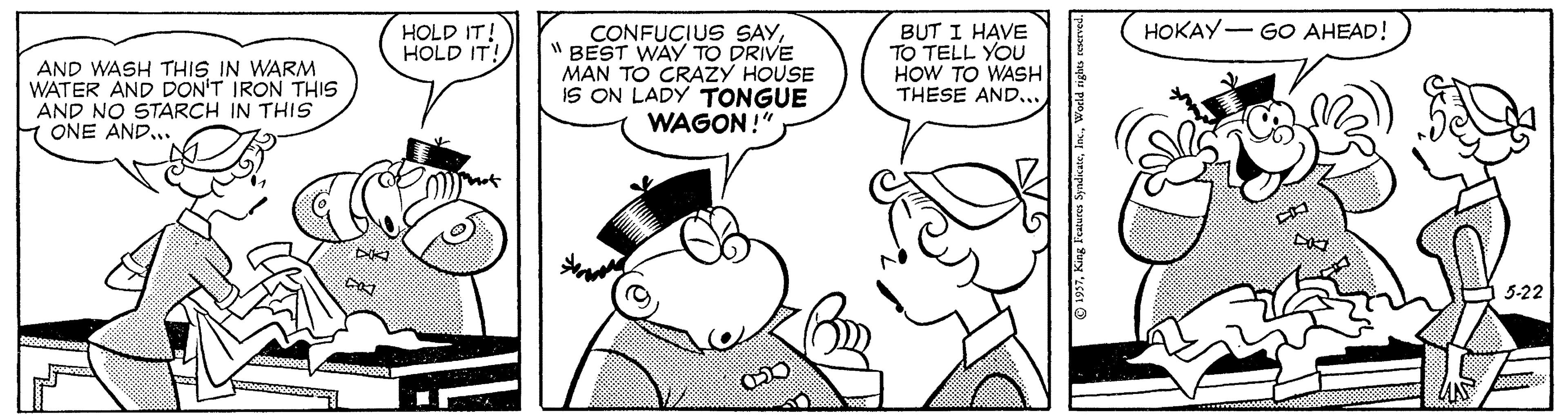 Human OCR: HOKAY- GO AHEAD! AND WASH THIS IN WARM WATER AND DON'T IRON THIS AND NO STARCH IN THIS H ONE AND.. HOLD IT! HOLD IT! CONFUCIUS SAY" BEST WAY TO DRIVE MAN TO CRAZY HOUSE IS ON LADY TONGUE WAGON!" BUT I HAVE TO TELL YOU HOW TO WASH THESE AND.. 5-22 HOKAY- GO AHEAD! AND WASH THIS IN WARM WATER AND DON'T IRON THIS AND NO STARCH IN THIS H ONE AND.. HOLD IT! HOLD IT! CONFUCIUS SAY" BEST WAY TO DRIVE MAN TO CRAZY HOUSE IS ON LADY TONGUE WAGON!" BUT I HAVE TO TELL YOU HOW TO WASH THESE AND.. 5-22
