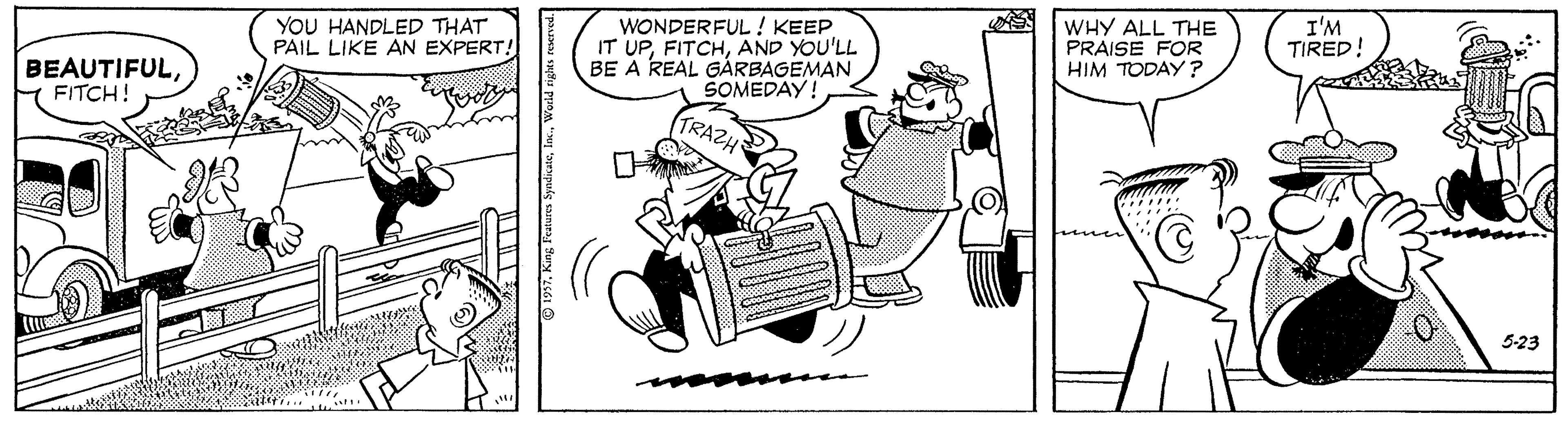 Rectangle OCR: YOU HANDLED THAT PAIL LIKE AN EXPERT! WONDERFUL ! KEEP IT UPAND YOU'LL BE A REAL GARBAGEMAN SOMEDAY! WHY ALL THE PRAISE FOR HIM TODAY ? I'M TIRED! BEAUTIFULFITCH! TRAZH 5-23 © 1957YOU HANDLED THAT PAIL LIKE AN EXPERT! WONDERFUL ! KEEP IT UPAND YOU'LL BE A REAL GARBAGEMAN SOMEDAY! WHY ALL THE PRAISE FOR HIM TODAY ? I'M TIRED! BEAUTIFULFITCH! TRAZH 5-23 © 1957King Features Syndicate