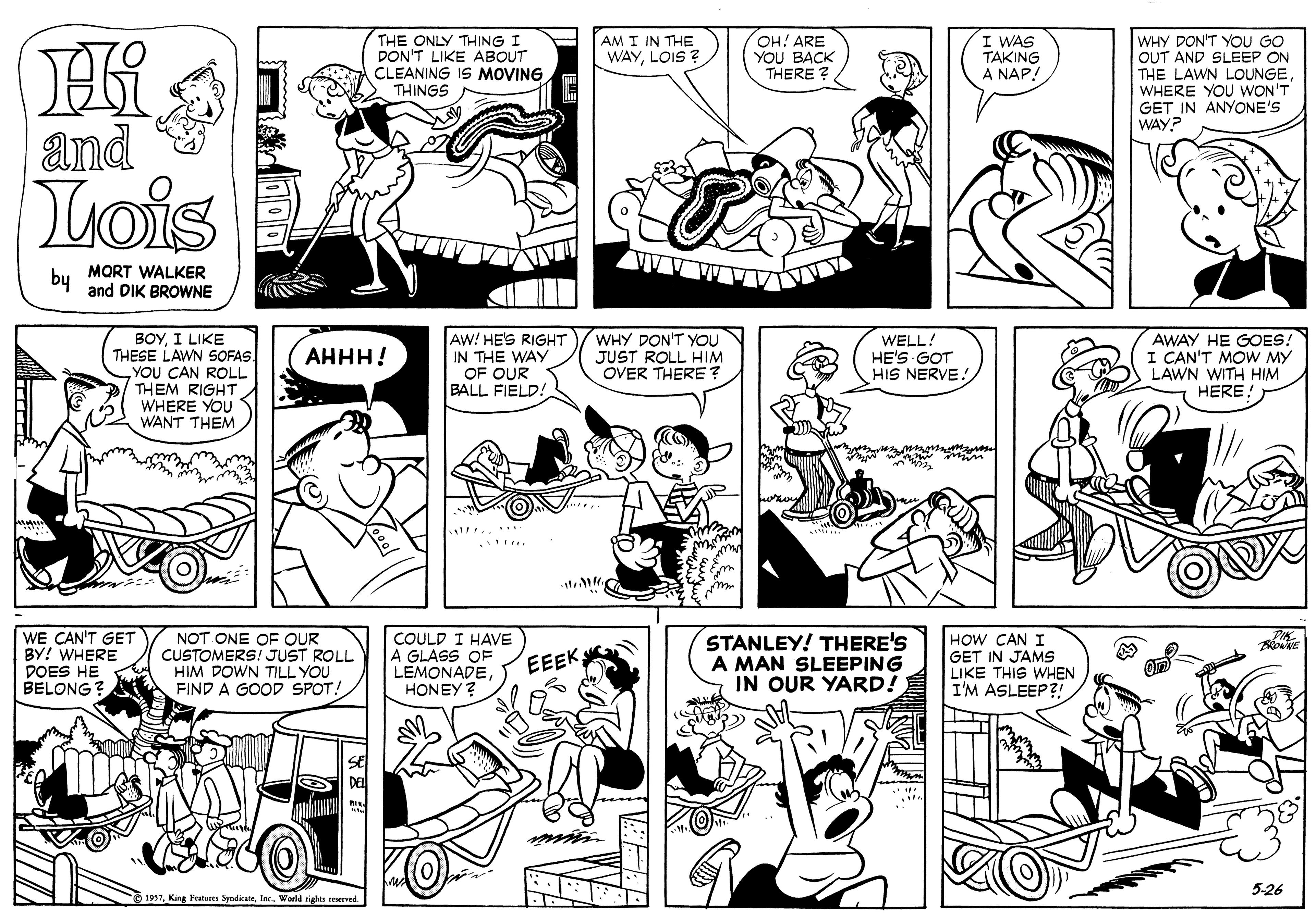 Human body OCR: THE ONLY THING I DON'T LIKE ABOUT CLEANING IS MOVING THINGS AM I IN THE WAYLOIS ? OH! ARE YOU BACK THERE ? I WAS TAKING A NAP! WHY DON'T YOU GO OUT AND SLEEP ON THE LAWN LOUNGEWHERE YOU WON'T GET IN ANYONE'S WAY? and Lois by MORT WALKER and DIK BROWNE ??I LI?? THESE LAWN SOFAS. YOU CAN ROLL THEM RIGHT WHERE YOU WANT THEM. AW! HE'S RIGHT IN THE WAY OF OUR BALL FIELD! WHY DON'T YOU JUST ROLL HIM OVER THERE WELL! HE'S GOT HIS NERVE!AWAY HE GOES! I CAN'T MOW MY LAWN WITH HIM HERE! AHHH! WE CAN'T GET BY! WHERE DOES HE BELONG? NOT ONE OF OUR CUSTOMERS! JUST ROLL HIM DOWN TILL YOU FIND A GOOD SPOT! COULD I HAVE A GLASS OF LEMONADEHONEY ? STANLEY! THERE'S A MAN SLEEPING IN OUR YARD! HOW CAN I GET IN JAMS LIKE THIS WHEN I'M ASLEEP?! EEEK 5-26 1937World rights THE ONLY THING I DON'T LIKE ABOUT CLEANING IS MOVING THINGS AM I IN THE WAYLOIS ? OH! ARE YOU BACK THERE ? I WAS TAKING A NAP! WHY DON'T YOU GO OUT AND SLEEP ON THE LAWN LOUNGEWHERE YOU WON'T GET IN ANYONE'S WAY? and Lois by MORT WALKER and DIK BROWNE ??I LI?? THESE LAWN SOFAS. YOU CAN ROLL THEM RIGHT WHERE YOU WANT THEM. AW! HE'S RIGHT IN THE WAY OF OUR BALL FIELD! WHY DON'T YOU JUST ROLL HIM OVER THERE WELL! HE'S GOT HIS NERVE!AWAY HE GOES! I CAN'T MOW MY LAWN WITH HIM HERE! AHHH! WE CAN'T GET BY! WHERE DOES HE BELONG? NOT ONE OF OUR CUSTOMERS! JUST ROLL HIM DOWN TILL YOU FIND A GOOD SPOT! COULD I HAVE A GLASS OF LEMONADEHONEY ? STANLEY! THERE'S A MAN SLEEPING IN OUR YARD! HOW CAN I GET IN JAMS LIKE THIS WHEN I'M ASLEEP?! EEEK 5-26 1937King Features SyndicateWorld rights