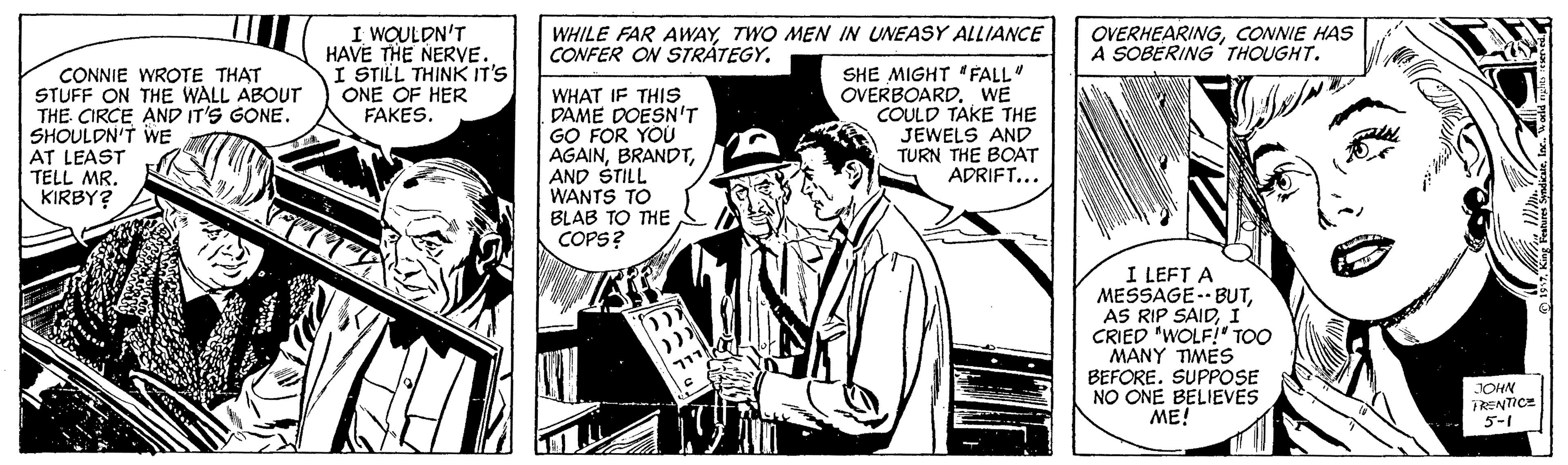 Parallel OCR: I WOULDN'T HAVE THE NERVE. I STILL THINK IT'S ONE OF HER FAKES. WHILE FAR AWAYTWO MEN IN UNEASY ALLIANCE CONFER ON STRÁTEGY. OVERHEARINGCONNIE HAS A SOBERING THOUGHT. CONNIE WROTE THAT STUFF ON THE WALL ABOUT THE CIRCE AND IT'S GONE. SHOULDN'T WE AT LEAST TELL MR. KIRBY? WHAT IF THIS DAME DOESN'T GO FOR YOU AGAINAND STILL WANTS TO BLAB TO THE COPS? SHE MIGHT FALL" OVERBOARD. WE COULD TAKE THE JEWELS AND TURN THE BOAT ADRIFT... I LEFT A MESSAGE-- BUTI CRIED "WOLF!" Too MANY TIMES BEFORE. SUPPOSE NO ONE BELIEVÉS ME! JOHN PRENTICE 5-1 I WOULDN'T HAVE THE NERVE. I STILL THINK IT'S ONE OF HER FAKES. WHILE FAR AWAYTWO MEN IN UNEASY ALLIANCE CONFER ON STRÁTEGY. OVERHEARINGCONNIE HAS A SOBERING THOUGHT. CONNIE WROTE THAT STUFF ON THE WALL ABOUT THE CIRCE AND IT'S GONE. SHOULDN'T WE AT LEAST TELL MR. KIRBY? WHAT IF THIS DAME DOESN'T GO FOR YOU AGAINAND STILL WANTS TO BLAB TO THE COPS? SHE MIGHT FALL" OVERBOARD. WE COULD TAKE THE JEWELS AND TURN THE BOAT ADRIFT... I LEFT A MESSAGE-- BUTAS RIP SAIDI CRIED "WOLF!" Too MANY TIMES BEFORE. SUPPOSE NO ONE BELIEVÉS ME! JOHN PRENTICE 5-1