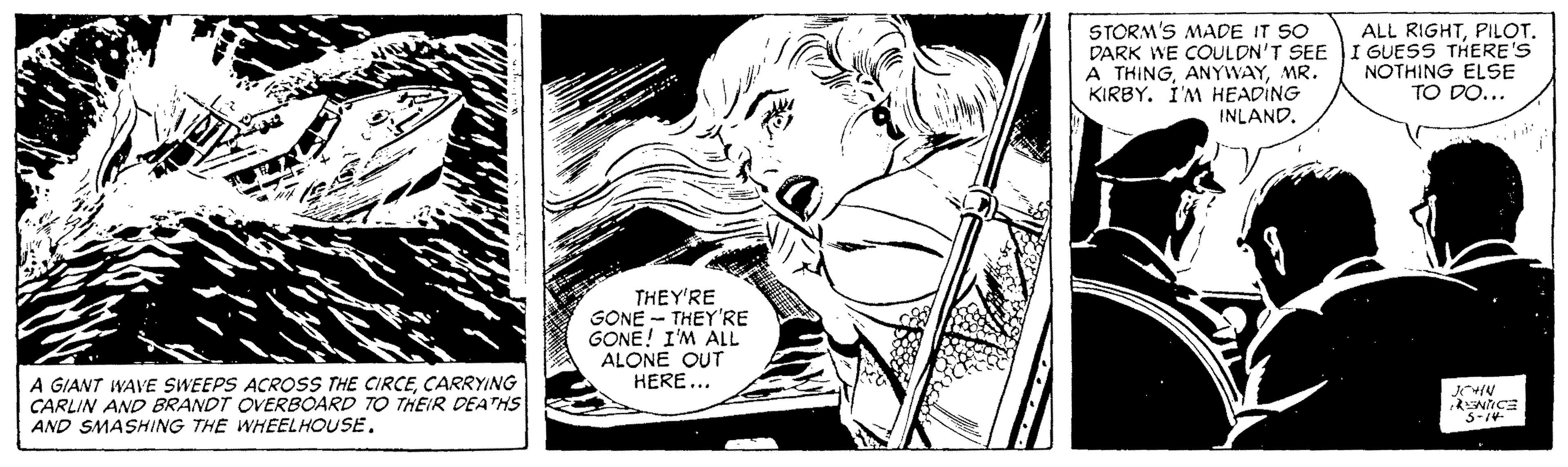 Comics OCR: STORM'S MADE IT SO A THINGMR. KIRBY. I'M HEADING INLANDPILOT. DARK WE COULDN'T SEE I GUESS THERE'S NOTHING ELSE TO DO... THEY'RE GONE - THEY'RE GONE! I'M ALL ALONE OUT HERE... A GIANT WAVE SWEEPS ACROSS THE CIRCECARRYING CARLIN AND BRANDT OVERBOARD TO THEIR DEATHS AND SMASHING THE WHEELHOUSE. 3-1V STORM'S MADE IT SO A THINGMR. KIRBY. I'M HEADING INLANDALL RIGHTPILOT. DARK WE COULDN'T SEE I GUESS THERE'S NOTHING ELSE TO DO... THEY'RE GONE - THEY'RE GONE! I'M ALL ALONE OUT HERE... A GIANT WAVE SWEEPS ACROSS THE CIRCECARRYING CARLIN AND BRANDT OVERBOARD TO THEIR DEATHS AND SMASHING THE WHEELHOUSE. 3-1V