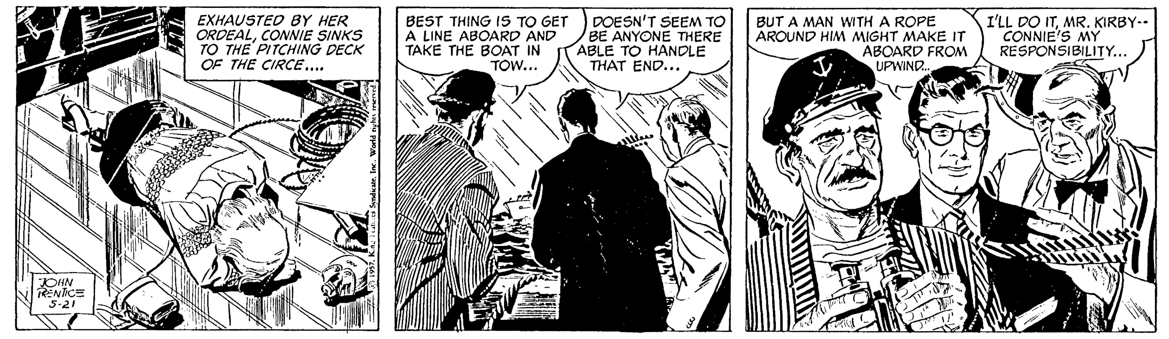 Font OCR: BEST THING IS EXHAUSTED BY HER ORDEALCONNIE SINKS TO THE PITCHING DECK OF THE CIRCE... GET A LINE ABOARD AND TAKE THE BOAT IN TOW... DOESN'T SEEM TO BE ANYONE THERE ABLE TO HANDLE THAT END... BUT A MAN WITH A ROPE AROUND HIM MIGHT MAKE IT ABOARD FROM I'LL DO ITMR. KIRBY-- CONNIE'S MY RESPONSIBILITY... UPWIND. OHN RENTICE 5-21 BEST THING IS EXHAUSTED BY HER ORDEALCONNIE SINKS TO THE PITCHING DECK OF THE CIRCE... GET A LINE ABOARD AND TAKE THE BOAT IN TOW... DOESN'T SEEM TO BE ANYONE THERE ABLE TO HANDLE THAT END... BUT A MAN WITH A ROPE AROUND HIM MIGHT MAKE IT ABOARD FROM I'LL DO ITMR. KIRBY-- CONNIE'S MY RESPONSIBILITY... UPWIND. OHN RENTICE 5-21