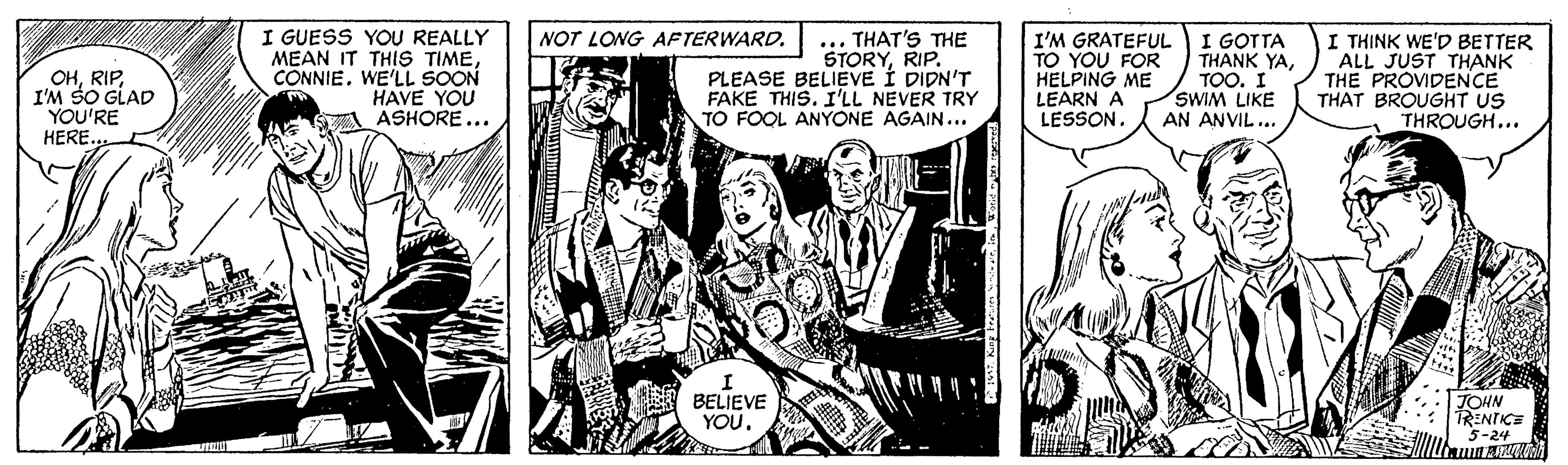 Comic book OCR: I GUESS YOU REALLY MEAN IT THIS TIMECÔNNIE. WE'LL SOON HAVE YOU ASHORE... NOT LONG AFTERWARD. OHI'M SO GLAD YOU'RE HERE. ... THAT'S THE STORYRIP. PLEASE BELIEVE Í DIDN'T FAKE THIS. I'LL NEVER TRY TO FOOL ANYONE AGAIN... I'M GRATEFUL TO YOU FOR HELPING ME LEARN A LESSON. I GOTTA THANK YATOO. I SWIM LIKE AN ANVIL... I THINK WE'D BETTER ALL JUST THANK THE PROVIDENCE THAT BROUGHT US THROUGH... BELIEVE YOU. JOHN TRENTICE 5-24 I GUESS YOU REALLY MEAN IT THIS TIMECÔNNIE. WE'LL SOON HAVE YOU ASHORE... NOT LONG AFTERWARD. OHI'M SO GLAD YOU'RE HERE. ... THAT'S THE STORYRIP. PLEASE BELIEVE Í DIDN'T FAKE THIS. I'LL NEVER TRY TO FOOL ANYONE AGAIN... I'M GRATEFUL TO YOU FOR HELPING ME LEARN A LESSON. I GOTTA THANK YATOO. I SWIM LIKE AN ANVIL... I THINK WE'D BETTER ALL JUST THANK THE PROVIDENCE THAT BROUGHT US THROUGH... BELIEVE YOU. JOHN TRENTICE 5-24