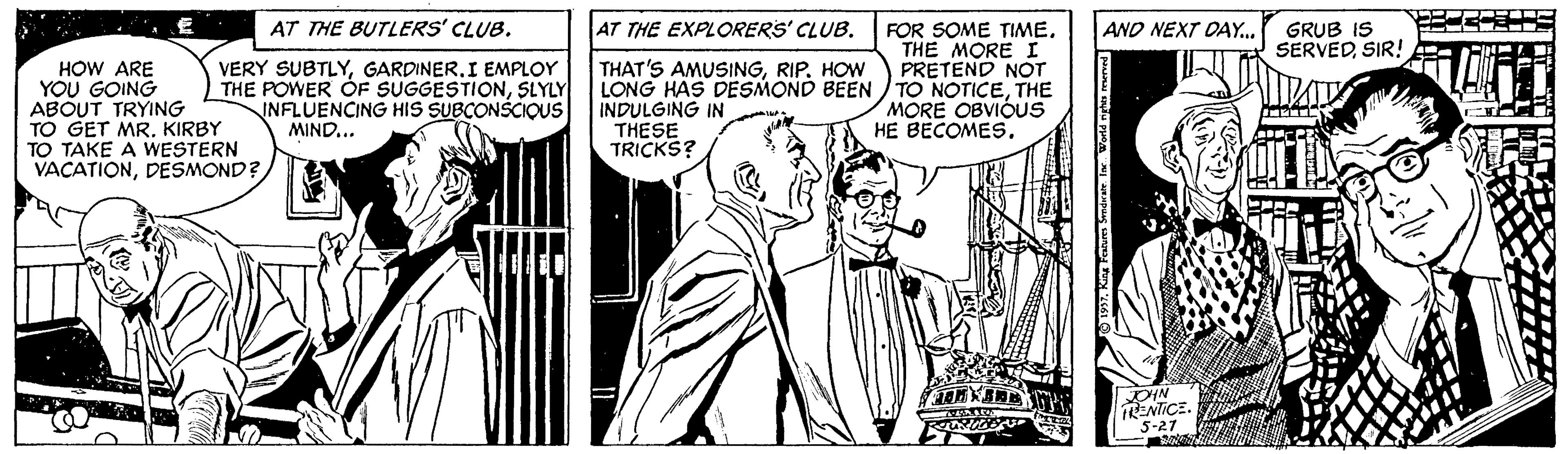 Font OCR: AT THE BUTLERS' CLUB. AT THE EXPLORERS' CLUB. AND NEXT DAY.. GRUB IS SERVEDSIR! VERY SUBTLYI EMPLOY THE POWER ÓF SUGGESTIONSLYLY INFLUENCING HIS SUBCONSCIQUS MIND... FOR SOME TIMETHE MORE I PRETEND NOT LONG HAS DESMOND BEEN TO NOTICETHE MORE OBVIÓUS HE BECOMES. THAT'S AMUSINGRIP. HOW HOW ARE YOU GOING ABOUT TRYING TO GET MR.KIRBY TO TAKE A WESTERN VACATIONDESMOND? INDULGING IN THESE TRICKS? DIN ENTICE. 5-27 AT THE BUTLERS' CLUB. AT THE EXPLORERS' CLUB. AND NEXT DAY.. GRUB IS SERVEDSIR! VERY SUBTLYI EMPLOY THE POWER ÓF SUGGESTIONSLYLY INFLUENCING HIS SUBCONSCIQUS MIND... FOR SOME TIMETHE MORE I PRETEND NOT LONG HAS DESMOND BEEN TO NOTICETHE MORE OBVIÓUS HE BECOMES. THAT'S AMUSINGRIP. HOW HOW ARE YOU GOING ABOUT TRYING TO GET MR.KIRBY TO TAKE A WESTERN VACATIONDESMOND? INDULGING IN THESE TRICKS? DIN ENTICE. 5-27