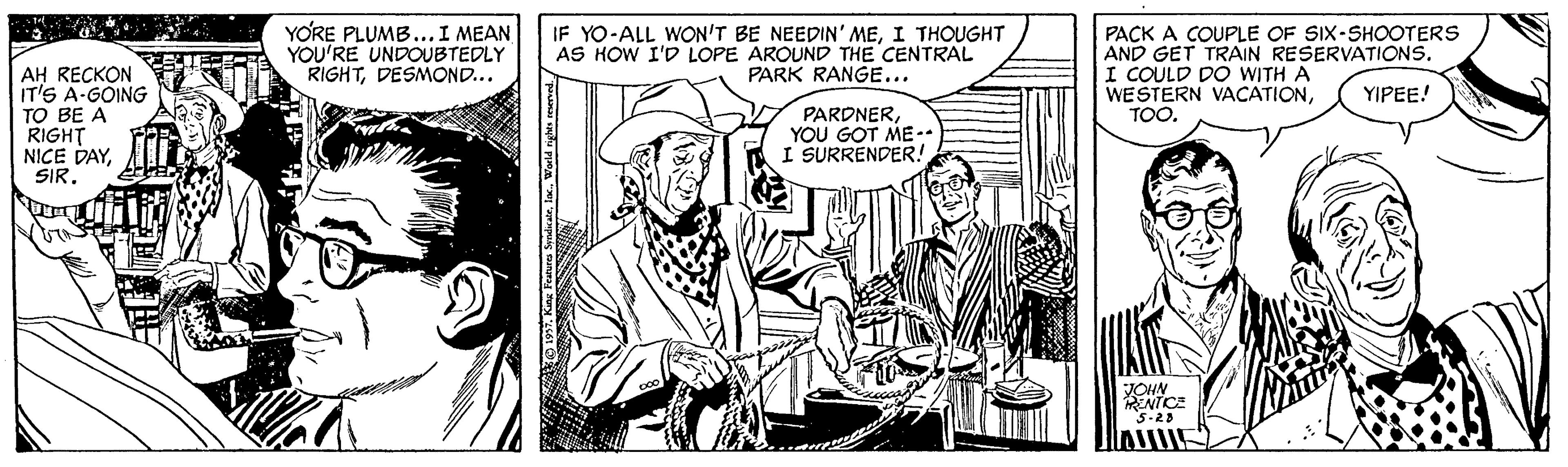 Monochrome OCR: YORE PLUMB...I MEAN YOU'RE UNDOUBTEDLY RIGHTDESMOND.. IF YO-ALL WON'T BE NEEDIN' MEI THOUGHT AS HOW I'D LOPE AROUND THE CENTRAL PARK RANGE... PACK A COUPLE OF SIX-SHOOTERS AND GET TRAIN RESERVATIONS. I COULD DO WITH A WESTERN VACATIONTOO. AH RECKON IT'S A-GOING TO BE A RIGHT NICE DAYSIR. YIPEE! PARDNERYOU GOT ME-- I SURRENDER! JOHN NTICE Inw YORE PLUMB...I MEAN YOU'RE UNDOUBTEDLY RIGHTDESMOND.. IF YO-ALL WON'T BE NEEDIN' MEI THOUGHT AS HOW I'D LOPE AROUND THE CENTRAL PARK RANGE... PACK A COUPLE OF SIX-SHOOTERS AND GET TRAIN RESERVATIONS. I COULD DO WITH A WESTERN VACATIONTOO. AH RECKON IT'S A-GOING TO BE A RIGHT NICE DAYSIR. YIPEE! PARDNERYOU GOT ME-- I SURRENDER! JOHN NTICE Inw