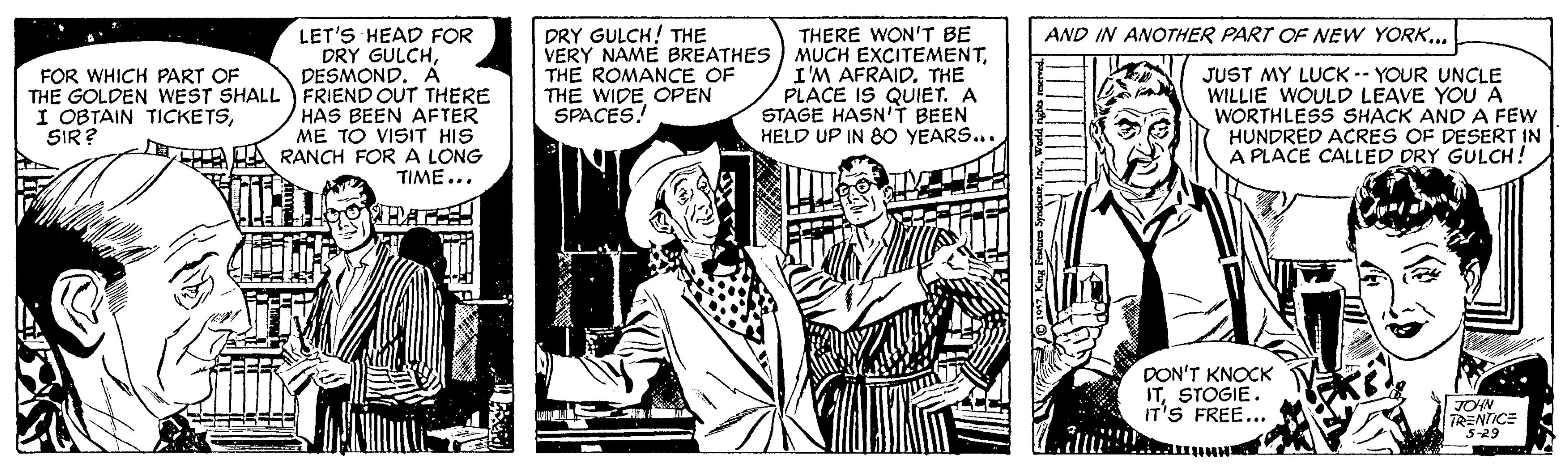 Illustration OCR: DRY GULCH! THE VERY NAME BREATHES THE ROMANCE OF THE WIDE OPEN SPACES! THERE WON'T BE MUCH EXCITEMENTTHE PLACE IS QUIET. A STAGE HASN'T BEEN HELD UP IN 80 YEARS... AND IN ANOTHER PART OF NEW YORK... LET'S HEAD FOR DRY GULCHDESMOND. A THE GOLDEN WEST SHALL FRIEND OUT THERE HAS BEEN AFTER ME TO VISIT HIS I A UA RANCH FORA LONG JUST MY LUCK-- YOUR UNCLE WILLIE WOULD LEAVE YOUA WORTHLESS SHACK AND A FEW HUNDRED ACRES OF DESERT IN A PLACE CALLED DRY GULCH! FOR WHICH PART OF I OBTAIN TICKETSSIR ? TIME... HAT DON'T KNOCK ITSTOGIE. IT'S FREE... JOHN TRENTICE "s-29 DRY GULCH! THE VERY NAME BREATHES THE ROMANCE OF THE WIDE OPEN SPACES! THERE WON'T BE MUCH EXCITEMENTI'M AFRAIDTHE PLACE IS QUIET. A STAGE HASN'T BEEN HELD UP IN 80 YEARS... AND IN ANOTHER PART OF NEW YORK... LET'S HEAD FOR DRY GULCHDESMOND. A THE GOLDEN WEST SHALL FRIEND OUT THERE HAS BEEN AFTER ME TO VISIT HIS I A UA RANCH FORA LONG JUST MY LUCK-- YOUR UNCLE WILLIE WOULD LEAVE YOUA WORTHLESS SHACK AND A FEW HUNDRED ACRES OF DESERT IN A PLACE CALLED DRY GULCH! FOR WHICH PART OF I OBTAIN TICKETSSIR ? TIME... HAT DON'T KNOCK ITSTOGIE. IT'S FREE... JOHN TRENTICE "s-29