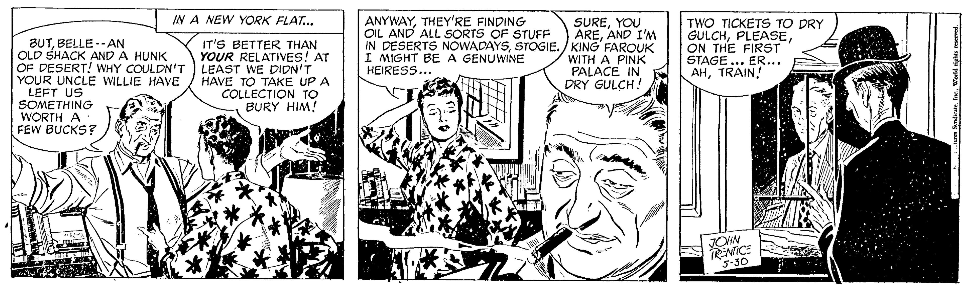Cartoon OCR: IN A NEW YORK FLAT.. ANYWAYTHEY'RE FINDING OIL AND ALL SORTS OF STUFF BUTBELLE --AN OLD SHACK AND A HUNK OF DESERT! WHY COULDN'T YOUR UNCLE WILLIE HAVE LEFT US SOMETHING WORTH A FEW BUCKS? IT'S BETTER THAN YOUR RELATIVES! AT LEAST WE DIDN'T HAVE TO TAKE UP A COLLECTION TO BURY HIM! SUREYOU AREAND I'M IN DESERTS NOWADAYSSTOGIE./ KING FAROUK WITH A PINK PALACE IN DRY GULCH! TWO TICKETS TO DRY GULCHON THE FIRST STAGE ... ER... AHTRAIN! I MIGHT BE A GENUWINE HEIRESS... JOHN TRENTICE 5-30 SndicaeWerld righs seserved IN A NEW YORK FLAT.. ANYWAYTHEY'RE FINDING OIL AND ALL SORTS OF STUFF BUTBELLE --AN OLD SHACK AND A HUNK OF DESERT! WHY COULDN'T YOUR UNCLE WILLIE HAVE LEFT US SOMETHING WORTH A FEW BUCKS? IT'S BETTER THAN YOUR RELATIVES! AT LEAST WE DIDN'T HAVE TO TAKE UP A COLLECTION TO BURY HIM! SUREYOU AREAND I'M IN DESERTS NOWADAYSSTOGIE./ KING FAROUK WITH A PINK PALACE IN DRY GULCH! TWO TICKETS TO DRY GULCHON THE FIRST STAGE ... ER... AHTRAIN! I MIGHT BE A GENUWINE HEIRESS... JOHN TRENTICE 5-30 SndicaeWerld righs seserved
