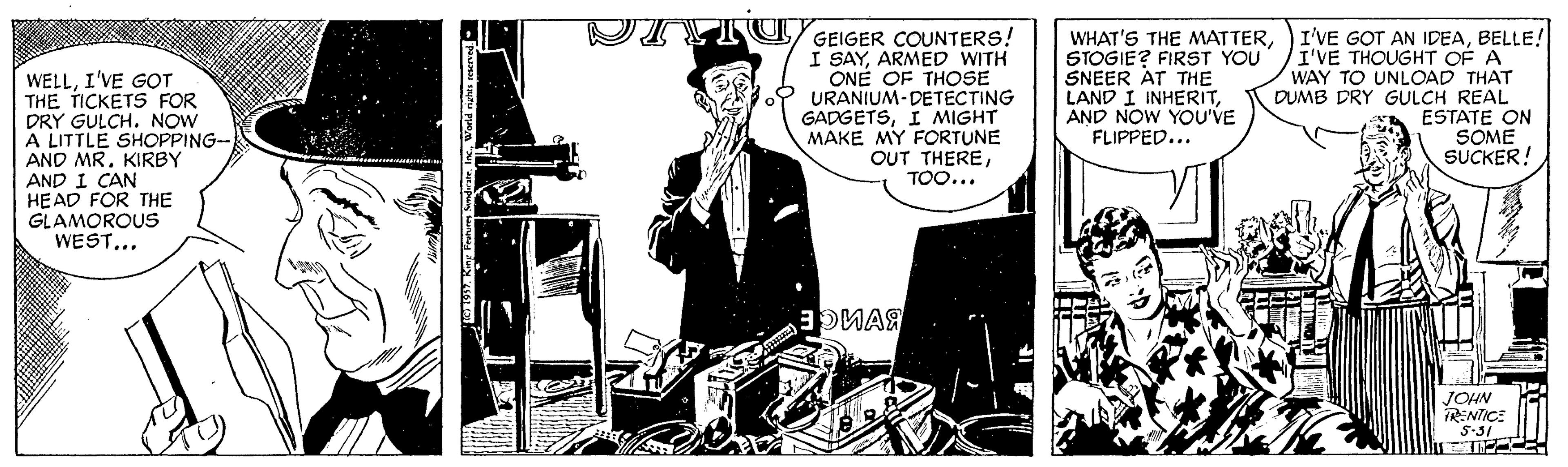 Comic book OCR: WELLI'VE G?T THE TICKETS FOR DRY GULCH. NOW A LITTLE SHOPPING- AND MRKIRBY AND I CAN HEAD FOR THE GLAMOROUS WEST... DIVI U GEIGER COUNTERS! I SAYARMED WITH ONE OF THOSE 2 URANIUM-DETECTING GADGETSI MIGHT MAKE MY FORTUNE OUT THERETOO... WHAT'S THE MATTERSTOGIE? FIRST YOU SNEER AT THE LAND I INHERITAND NOW YOU'VE FLIPPED... I'VE GOT AN IDEABELLE! I'VE THOUGHT OF A WAY TO UNLOAD THAT DUMB DRY GULCH REAL ESTATE ON SOME SUCKER! OMAR JOHN RENTICE S-31 WELLI'VE G?T THE TICKETS FOR DRY GULCH. NOW A LITTLE SHOPPING- AND MRKIRBY AND I CAN HEAD FOR THE GLAMOROUS WEST... DIVI U GEIGER COUNTERS! I SAYARMED WITH ONE OF THOSE 2 URANIUM-DETECTING GADGETSI MIGHT MAKE MY FORTUNE OUT THERETOO... WHAT'S THE MATTERSTOGIE? FIRST YOU SNEER AT THE LAND I INHERITAND NOW YOU'VE FLIPPED... I'VE GOT AN IDEABELLE! I'VE THOUGHT OF A WAY TO UNLOAD THAT DUMB DRY GULCH REAL ESTATE ON SOME SUCKER! OMAR JOHN RENTICE S-31