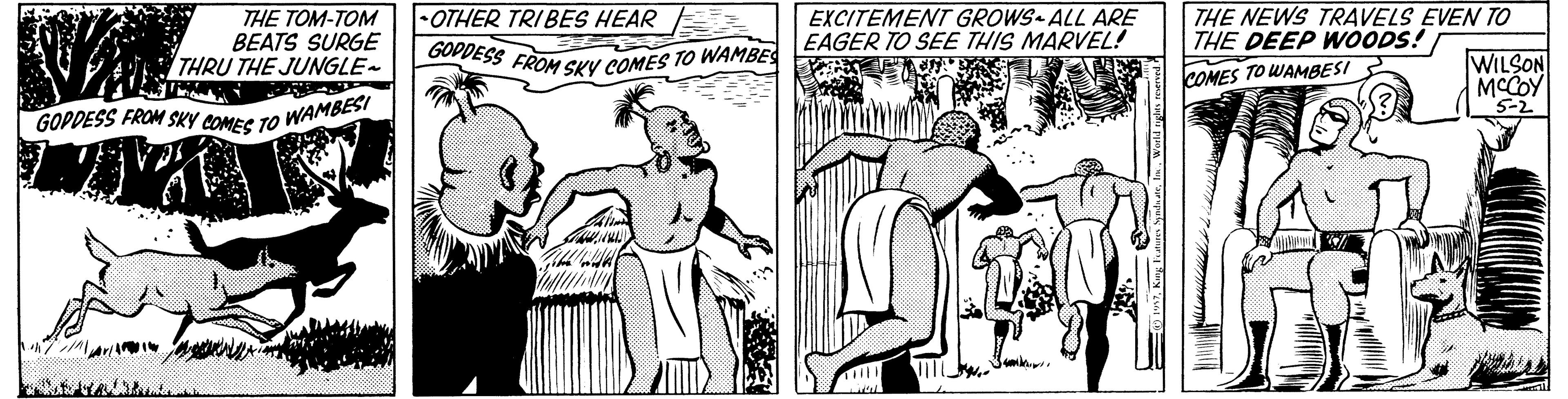 Art OCR: GODDESS FROM SKY COMES TO WAMBES GOPDESS FROM SKY COMES TO WAMBESI THE TOM-TOM BEATS SURGE THRU THE JUNGLE~ EXCITEMENT GROWS ALL ARE EAGER TO SEE THIS MARVEL! THE NEWS TRAVELS EVEN TO THE DEEP WOODS! •OTHER TRIBES HEAR WILSON COMES TO WAMBESI MCCOY 5-2 GODDESS FROM SKY COMES TO WAMBES GOPDESS FROM SKY COMES TO WAMBESI THE TOM-TOM BEATS SURGE THRU THE JUNGLE~ EXCITEMENT GROWS ALL ARE EAGER TO SEE THIS MARVEL! THE NEWS TRAVELS EVEN TO THE DEEP WOODS! •OTHER TRIBES HEAR WILSON COMES TO WAMBESI MCCOY 5-2
