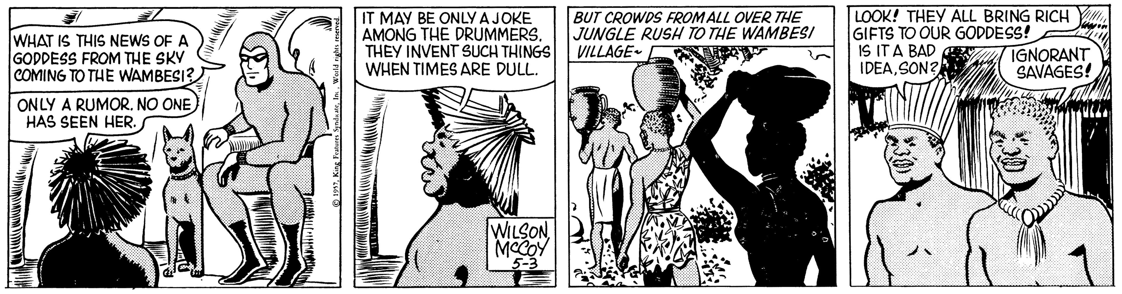 Line OCR: WHAT IS THIS NEWS OF A GODDESS FROM THE SKY COMING TO THE WAMBESI? IT MAY BE ONLY AJOKE AMONG THE DRUMMERS. THEY INVENT SUCH THINGS WHEN TIMES ARE DULL. BUT CROWDS FROM ALL OVER THE JUNGLE RUSH TO THE WAMBESI VILLAGE- LOOK! THEY ALL BRING RICHGIFTS TO OUR GODDESS! IS ITA BAD CE IDEASON? IGNORANT SAVAGES! ONLY A RUMOR. NO ONE) HAS SEEN HER. S WILSONMCCOY 5-3 WHAT IS THIS NEWS OF A GODDESS FROM THE SKY COMING TO THE WAMBESI? IT MAY BE ONLY AJOKE AMONG THE DRUMMERS. THEY INVENT SUCH THINGS WHEN TIMES ARE DULL. BUT CROWDS FROM ALL OVER THE JUNGLE RUSH TO THE WAMBESI VILLAGE- LOOK! THEY ALL BRING RICHGIFTS TO OUR GODDESS! IS ITA BAD CE IDEASON? IGNORANT SAVAGES! ONLY A RUMOR. NO ONE) HAS SEEN HER. S WILSONMCCOY 5-3