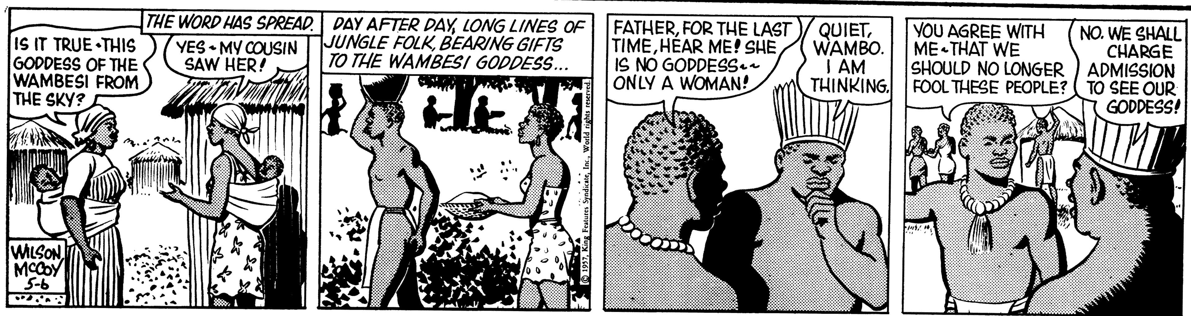 Font OCR: THE WORD HAS SPREAD. DAY AFTER DAYLONG LINES OF JUNGLE FOLKBEARING GIFTS TO THE WAMBESI GODDES.. FATHERFOR THE LAST TIMEHÉAR ME! SHE IS NO GODDESSe ONLY A WOMAN! NO. WE SHALL CHARGE SHOULD NO LONGER ) ADMISSION THINKING. FOOL THESE PEOPLE? TO SEE OUR GODDESS! QUIETWAMBO. I AM YOU AGREE WITH ME THAT WE IS IT TRUE THIS GODDESS OF THE WAMBESI FROM THE SKY? YES • MY COUSIN SAW HER! WILSON MCCOY S-b THE WORD HAS SPREAD. DAY AFTER DAYLONG LINES OF JUNGLE FOLKBEARING GIFTS TO THE WAMBESI GODDES.. FATHERFOR THE LAST TIMEHÉAR ME! SHE IS NO GODDESSe ONLY A WOMAN! NO. WE SHALL CHARGE SHOULD NO LONGER ) ADMISSION THINKING. FOOL THESE PEOPLE? TO SEE OUR GODDESS! QUIETWAMBO. I AM YOU AGREE WITH ME THAT WE IS IT TRUE THIS GODDESS OF THE WAMBESI FROM THE SKY? YES • MY COUSIN SAW HER! WILSON MCCOY S-b