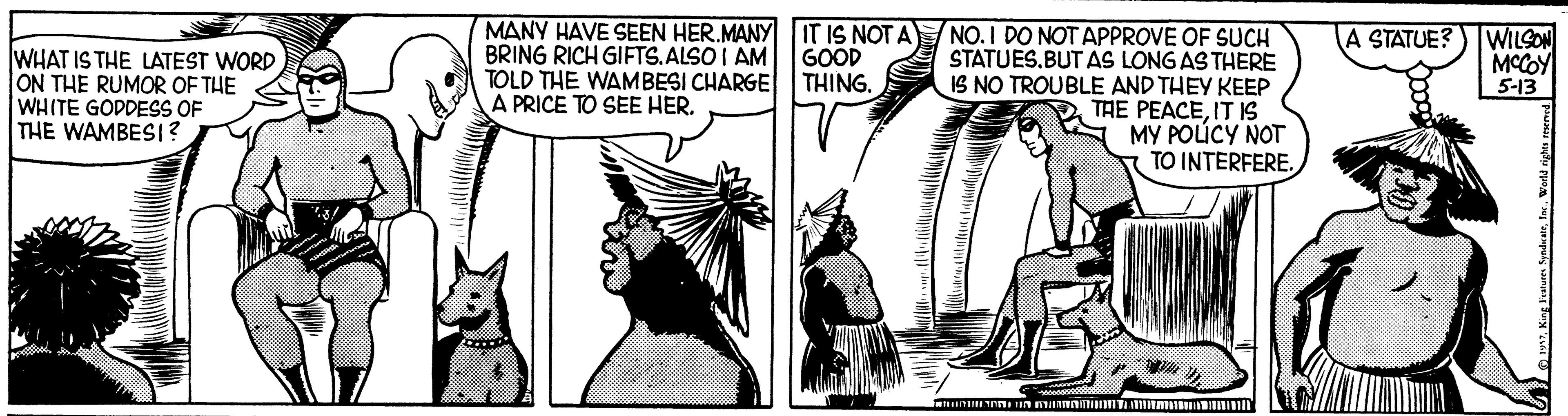 Drawing OCR: MANY HAVE SEEN HER.MANY IT IS NOT A BRING RICH GIFTS.ALSO I AM GOOD TOLD THE WAMBESI CHARGE THING. A PRICE TO SEE HER. NO. I DO NOT APPROVE OF SUCH STATUES.BUT AS LONG AS THERE IS NO TROUBLE AND THEY KEEP THE PEACEIT IS MY POLÚCY NOT TO INTERFERE. WILSON MCCOY 5-13 A STATUE? WHAT IS THE LATEST WORD ON THE RUMOR OF THE WHITE GODDESS OF THE WAMBESI? MANY HAVE SEEN HER.MANY IT IS NOT A BRING RICH GIFTS.ALSO I AM GOOD TOLD THE WAMBESI CHARGE THING. A PRICE TO SEE HER. NO. I DO NOT APPROVE OF SUCH STATUES.BUT AS LONG AS THERE IS NO TROUBLE AND THEY KEEP THE PEACEIT IS MY POLÚCY NOT TO INTERFERE. WILSON MCCOY 5-13 A STATUE? WHAT IS THE LATEST WORD ON THE RUMOR OF THE WHITE GODDESS OF THE WAMBESI?