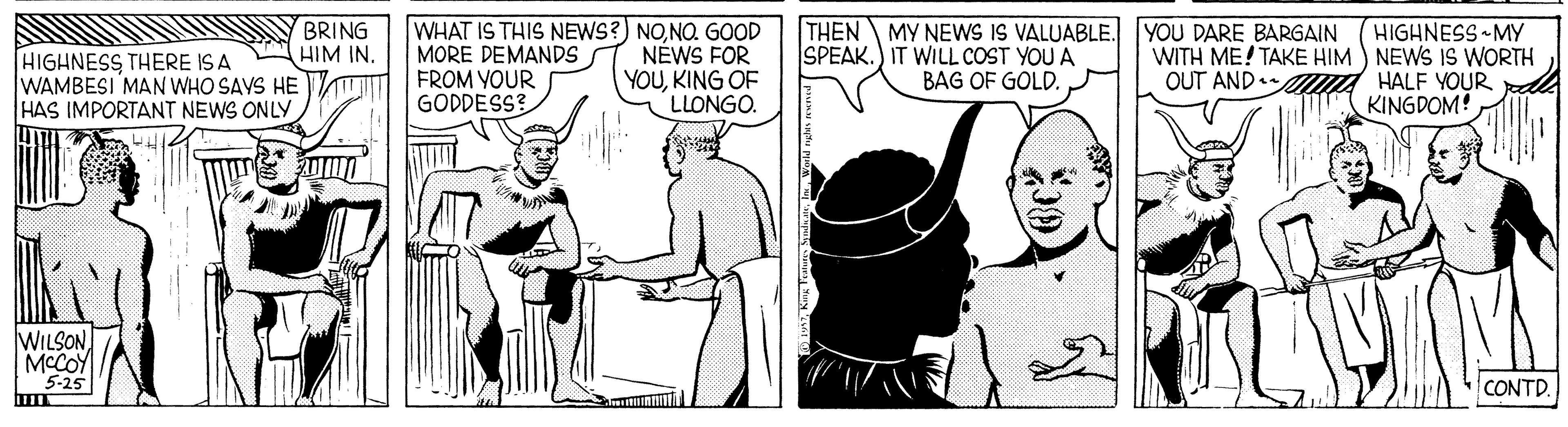 Sharing OCR: WHAT IS THIS NEWS?) NONO. GOOD MORE DEMANDS FROM VOUR GODDESS? THEN MY NEWS IS VALUABLE. YOU DARE BARGAIN SPEAK.) IT WILL COST YOU A HIGHNESS MY WITH ME! TAKE HIM ) NEWS IS WORTH OUT AND HALF YOUR le KINGDOM! BRING HIM IN. HIGHNESS THERE IS A WAMBESI MAN WHO SAVS HE HAS IMPORTANT NEWS ONLY NÉWS FOR YOUKING OF LLONGO. BAG OF GOLD. 20100 WILSON MCCOY 5-25 CONTD. WHAT IS THIS NEWS?) NONO. GOOD MORE DEMANDS FROM VOUR GODDESS? THEN MY NEWS IS VALUABLE. YOU DARE BARGAIN SPEAK.) IT WILL COST YOU A HIGHNESS MY WITH ME! TAKE HIM ) NEWS IS WORTH OUT AND HALF YOUR le KINGDOM! BRING HIM IN. HIGHNESS THERE IS A WAMBESI MAN WHO SAVS HE HAS IMPORTANT NEWS ONLY NÉWS FOR YOUKING OF LLONGO. BAG OF GOLD. 20100 WILSON MCCOY 5-25 CONTD.