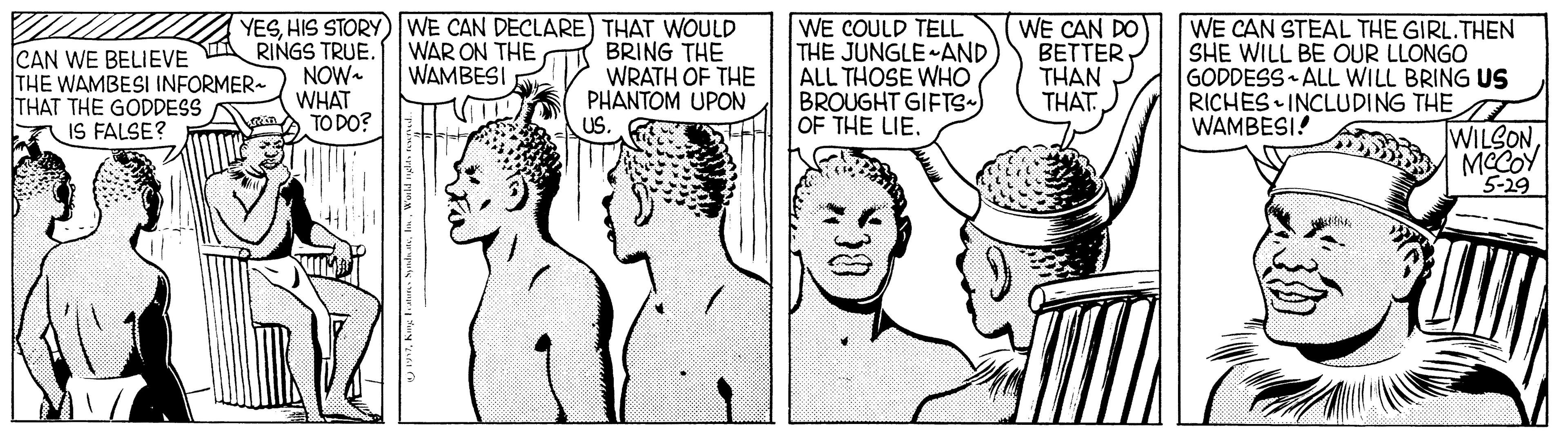 Smile OCR: CAN WE BELIEVE THE WAMBESI INFORMER- THAT THE GODDESS IS FALSE? YESHIS STORY) WE CAN DECLARE) THAT WOULD WAR ON THE WAMBESI RINGS TRUE. NOW- WHAT TO DO? BRING THE WRATH OF THE PHANTOM UPON USWE COULD TELL THE JUNGLE AND ALL THOSE WHO BROUGHT GIFTS- OF THE LIE. WE CAN DO BETTER THAN THAT. WE CAN STEAL THE GIRL.THEN SHE WILL BE OUR LLONGO GODDESS ALL WILL BRING US RICHES INCLUDING THE WAMBESI! WILSONMCCOY 5-29 CAN WE BELIEVE THE WAMBESI INFORMER- THAT THE GODDESS IS FALSE? YESHIS STORY) WE CAN DECLARE) THAT WOULD WAR ON THE WAMBESI RINGS TRUE. NOW- WHAT TO DO? BRING THE WRATH OF THE PHANTOM UPON USWE COULD TELL THE JUNGLE AND ALL THOSE WHO BROUGHT GIFTS- OF THE LIE. WE CAN DO BETTER THAN THAT. WE CAN STEAL THE GIRL.THEN SHE WILL BE OUR LLONGO GODDESS ALL WILL BRING US RICHES INCLUDING THE WAMBESI! WILSONMCCOY 5-29