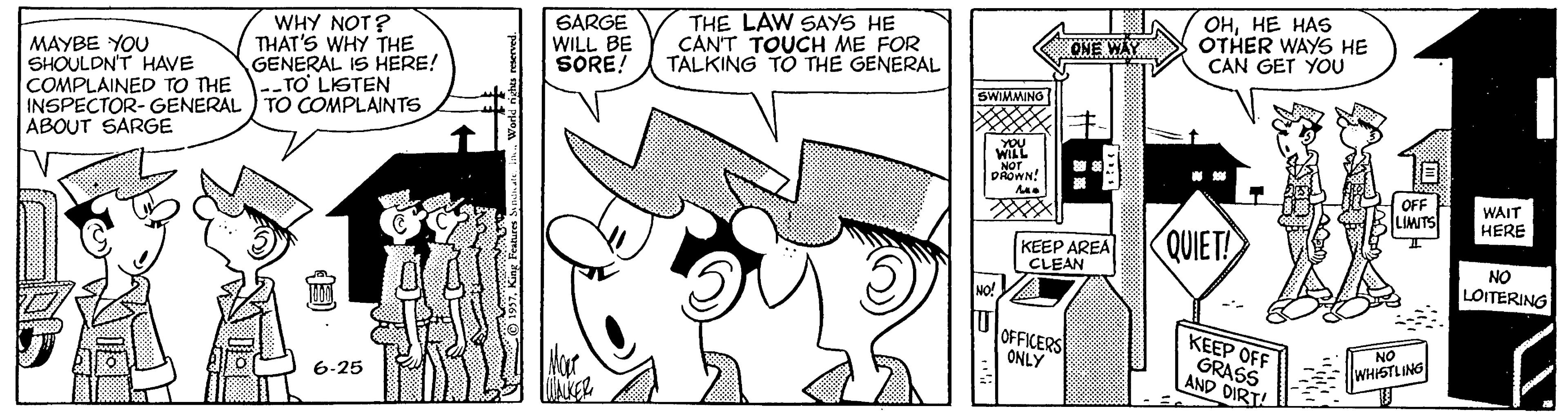 Style OCR: WHY NOT? THAT'S WHY THE GENERAL IS HERE! SARGE WILL BE SORE! THE LAW SAYS HE CAN'T TOUCH ME FOR TALKING TO THE GENERAL ???? ??S OTHER WAYS HE CAN GET YOU ONE WAY MAYBE YOU SHOULDN'T HAVE COMPLAINED TO THE --TO LIGTEN INSPECTOR- GENERAL ) TO COMPLAINTS ABOUT SARGE SWIMMING WILL NOT DAOWN! N. OFF LIMITS WAIT HERE KEEP AREA CLEAN QUIET! NO LOITERING MO! OFFICERS ONLY KEEP OFF GRASS AND DIRT! NO Hor WHISTLING 6-25 WHY NOT? THAT'S WHY THE GENERAL IS HERE! SARGE WILL BE SORE! THE LAW SAYS HE CAN'T TOUCH ME FOR TALKING TO THE GENERAL ???? ??S OTHER WAYS HE CAN GET YOU ONE WAY MAYBE YOU SHOULDN'T HAVE COMPLAINED TO THE --TO LIGTEN INSPECTOR- GENERAL ) TO COMPLAINTS ABOUT SARGE SWIMMING WILL NOT DAOWN! N. OFF LIMITS WAIT HERE KEEP AREA CLEAN QUIET! NO LOITERING MO! OFFICERS ONLY KEEP OFF GRASS AND DIRT! NO Hor WHISTLING 6-25