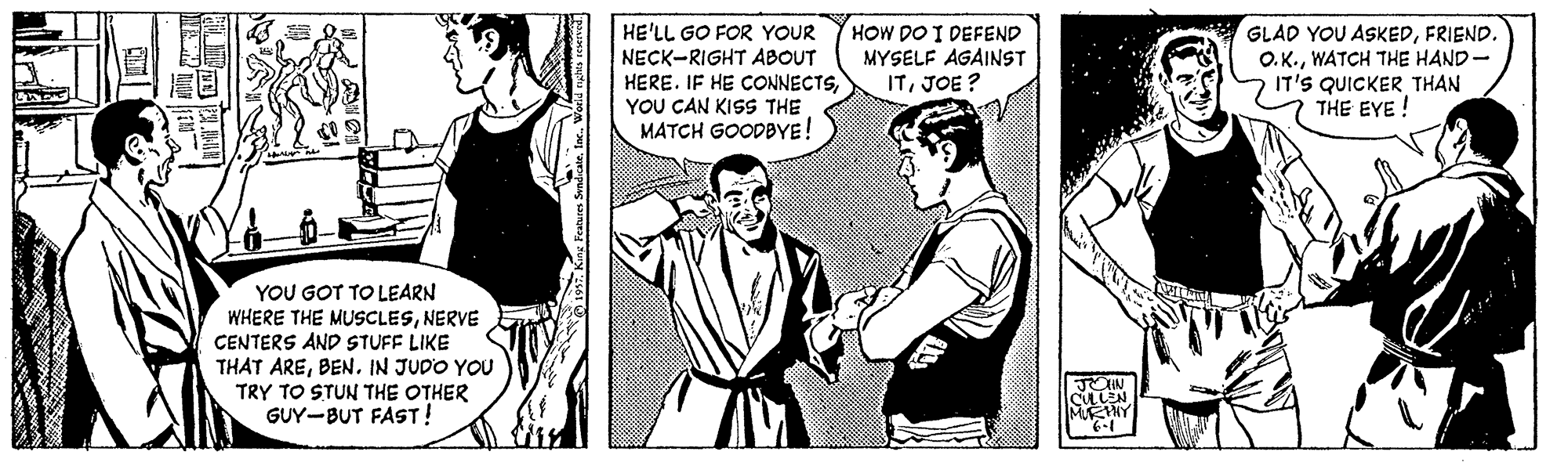 Interaction OCR: HE'LL GO FOR YOUR NECK-RIGHT ABOUT HERE. IF HE CONNECTSYOU CAN KISS THE MATCH GOODBYE! HOW DO I DEFEND MYSELF AGAINST ITJOE? GLAD YOU ASKEDFRIEND. O.K.WATCH THE HAND- IT'S QUICKER THAN THE EYE! YOU GOT TO LEARN WHERE THE MUSCLESNERVE CENTERS AND STUFF LIKE THAT AREBEN. IN JUDO YOU TRY TO STUN THE OTHER GUY-BUT FAST! JOHN CLLEN MNY HE'LL GO FOR YOUR NECK-RIGHT ABOUT HERE. IF HE CONNECTSYOU CAN KISS THE MATCH GOODBYE! HOW DO I DEFEND MYSELF AGAINST ITJOE? GLAD YOU ASKEDFRIEND. O.K.WATCH THE HAND- IT'S QUICKER THAN THE EYE! YOU GOT TO LEARN WHERE THE MUSCLESNERVE CENTERS AND STUFF LIKE THAT AREBEN. IN JUDO YOU TRY TO STUN THE OTHER GUY-BUT FAST! JOHN CLLEN MNY