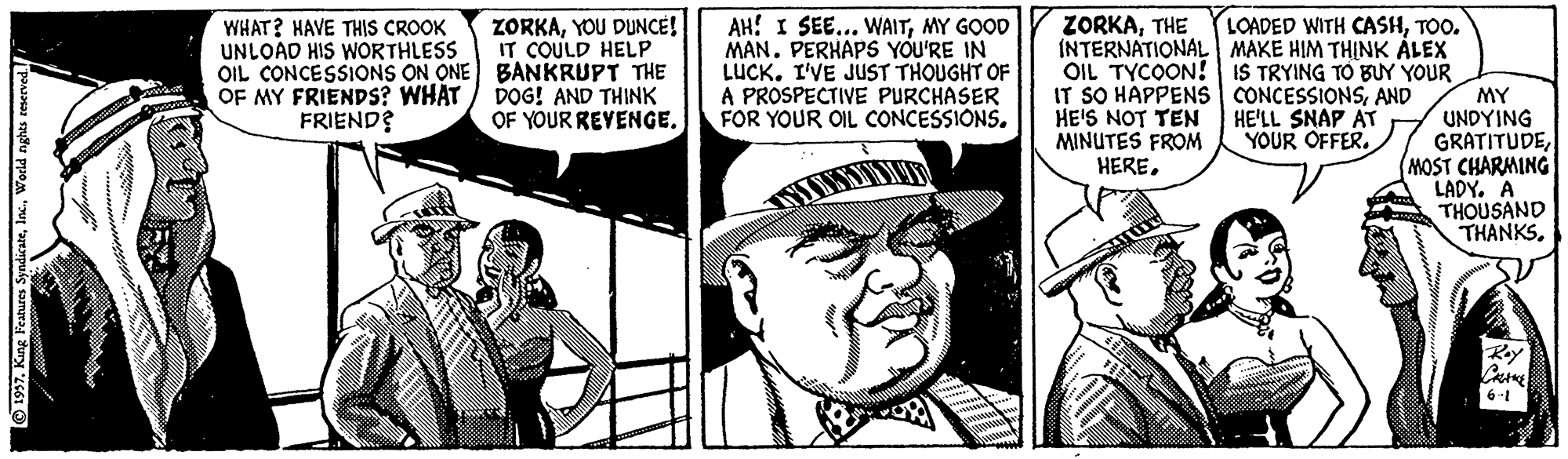 Monochrome OCR: ZORKATHE INTERNATIONAL MAKE HIM THINK ÅLEX OIL TYCOON! IS TRYING TO BUY YOUR IT SO HAPPENS CONCESSIONSAND HE'S NOT TEN MINUTES FROM HERETOO. ZORKAYOU DUNCE! IT COULD HELP OIL CONCESSIONS ON ONE BANKRUPT THE DOG! AND THINK OF YOUR REYENGE. AH! I SEE... WAITMY GOOD MAN. PERHAPS YOU'RE IN LUCK. I'VE JUST THOUGHT OF A PROSPECTIVE PURCHASER FOR YOUR OIL CONCESSIONS. WHAT? HAVE THIS CROOK UNLOAD HIS WORTHLESS OF MY FRIENDS? WHAT FRIEND? MY UNDYING GRATITUDEMOST CHARMING LADY. A THOUSAND THANKSHE'LL SNAP AT YOUR OFFER. 6-1 O1997World nghts eeserve ZORKATHE INTERNATIONAL MAKE HIM THINK ÅLEX OIL TYCOON! IS TRYING TO BUY YOUR IT SO HAPPENS CONCESSIONSAND HE'S NOT TEN MINUTES FROM HERELOADED WITH CASHTOO. ZORKAYOU DUNCE! IT COULD HELP OIL CONCESSIONS ON ONE BANKRUPT THE DOG! AND THINK OF YOUR REYENGE. AH! I SEE... WAITMY GOOD MAN. PERHAPS YOU'RE IN LUCK. I'VE JUST THOUGHT OF A PROSPECTIVE PURCHASER FOR YOUR OIL CONCESSIONS. WHAT? HAVE THIS CROOK UNLOAD HIS WORTHLESS OF MY FRIENDS? WHAT FRIEND? MY UNDYING GRATITUDEMOST CHARMING LADY. A THOUSAND THANKSHE'LL SNAP AT YOUR OFFER. 6-1 O1997Kang Peatures SyndicateWorld nghts eeserve