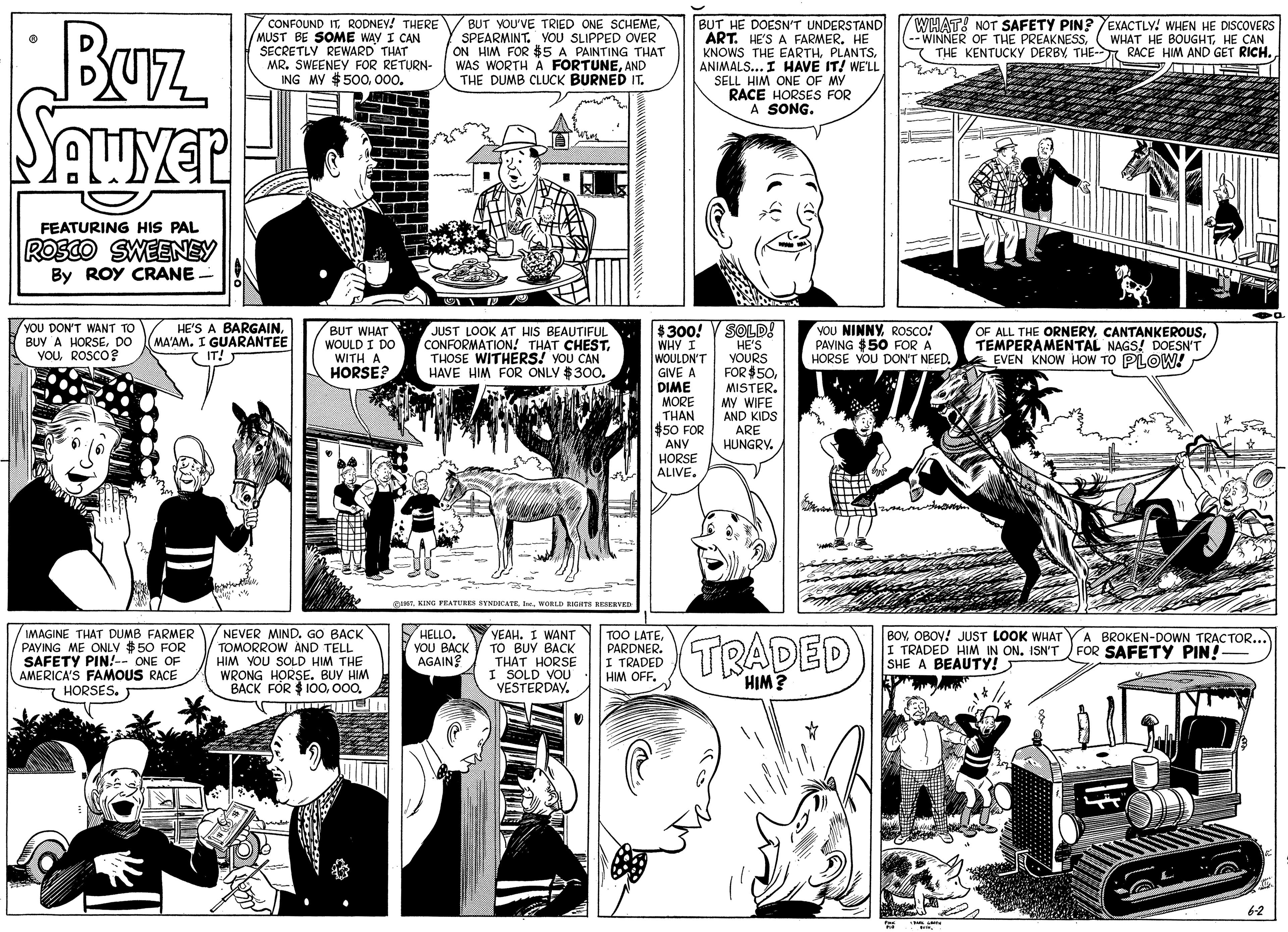 Font OCR: BUz Seuyer CONFOUND IT RODNEY! THERE MUST BE SOME WAY I CAN SECRETLY REWARD THAT MR. SWEENEY FOR RETURN- ING MY $500000. BUT YOU'VE TRIED ONE SCHEMESPEARMINT. VOU SLIPPED OVER ON HIM FOR $5 A PAINTING THAT WAS WORTH A FORTUNEAND THE DUMB CLUCK BURNED IT. BUT HE DOESN'T UNDERSTAND ART. HE'S A FARMER. HE KNOWS THE EARTHANIMALS... I HAVE IT! WELL SELL HIM ONE OF MY RACE HORSES FOR A SONG. WHAT! NOT SAFETY PIN?EXACTLY! WHEN HE DISCOVERS -- WINNER OF THE PREAKNESSTHE- RACE HIM AND GET RICH. (WHAT HE BOUGHTHE CAN FEATURING HIS PAL ROSCO SWEENEY By ROY CRANE - HE'S A BARGAINMA'AM. I GUARANTEE T IT! $300! V SOLD! WHY I WOULDN'T GIVE A DIME MORE THAN $50 FOR ANY HORSE ALIVE. YOU DON'T WANT TO BUY A HORSEDO VOUROSCO? BUT WHAT WOULD I DO WITH A HORSE? JUST LOOK ATr HIS BEAUTIFUL CONFORMATION! THAT CHESTTHOSE WITHERS! YOU CAN HAVE HIM FOR ONLY $300. YOU NINNY ROSCO! PAVING $50 FOR A HORSE YOU DON'T NEED. OF ALL THE ORNERYTEMPERAMENTAL NAGS! DOESN" 6 EVEN KNOW HOW TO PLOW! HE'S YOURS FOR $50MISTER. My WIFE AND KIDS ARE HUNGRY. CINTWORLD RIGHTA BEIERVED IMAGINE THAT DUMB FARMER PAYING ME ONLV $50 FOR SAFETY PIN!-- ONE OF AMERICA'S FAMOUS RACE 7 HORSES. NEVER MIND. GO BACK TOMORROW AND TELL HIM YOU SOLD HIM THE WRONG HORSE. BUY HIM BACK FOR $ 100000. HELLO. YOU BACK AGAIN? YEAH. I WANT TO BUY BACK THAT HORSE I SOLD VOU YESTERDAY. TOO LATEPARDNER. I TRADED HM OFF. TRADED BOVOBOV! JUST LOOK WHAT I TRADED HIM IN ON. ISN'T SHE A BEAUTY! A BROKEN-DOWN TRACTOR... FOR SAFETY PIN!- HIM? 62 BUz Seuyer CONFOUND IT RODNEY! THERE MUST BE SOME WAY I CAN SECRETLY REWARD THAT MR. SWEENEY FOR RETURN- ING MY $500000. BUT YOU'VE TRIED ONE SCHEMESPEARMINT. VOU SLIPPED OVER ON HIM FOR $5 A PAINTING THAT WAS WORTH A FORTUNEAND THE DUMB CLUCK BURNED IT. BUT HE DOESN'T UNDERSTAND ART. HE'S A FARMER. HE KNOWS THE EARTHANIMALS... I HAVE IT! WELL SELL HIM ONE OF MY RACE HORSES FOR A SONG. WHAT! NOT SAFETY PIN?EXACTLY! WHEN HE DISCOVERS -- WINNER OF THE PREAKNESSTHE KENTUCKY DERBYTHE- RACE HIM AND GET RICH. (WHAT HE BOUGHTHE CAN FEATURING HIS PAL ROSCO SWEENEY By ROY CRANE - HE'S A BARGAINMA'AM. I GUARANTEE T IT! $300! V SOLD! WHY I WOULDN'T GIVE A DIME MORE THAN $50 FOR ANY HORSE ALIVE. YOU DON'T WANT TO BUY A HORSEDO VOUROSCO? BUT WHAT WOULD I DO WITH A HORSE? JUST LOOK ATr HIS BEAUTIFUL CONFORMATION! THAT CHESTTHOSE WITHERS! YOU CAN HAVE HIM FOR ONLY $300. YOU NINNY ROSCO! PAVING $50 FOR A HORSE YOU DON'T NEED. OF ALL THE ORNERYTEMPERAMENTAL NAGS! DOESN" 6 EVEN KNOW HOW TO PLOW! HE'S YOURS FOR $50MISTER. My WIFE AND KIDS ARE HUNGRY. CINTKING FRATURES STNDICATEWORLD RIGHTA BEIERVED IMAGINE THAT DUMB FARMER PAYING ME ONLV $50 FOR SAFETY PIN!-- ONE OF AMERICA'S FAMOUS RACE 7 HORSES. NEVER MIND. GO BACK TOMORROW AND TELL HIM YOU SOLD HIM THE WRONG HORSE. BUY HIM BACK FOR $ 100000. HELLO. YOU BACK AGAIN? YEAH. I WANT TO BUY BACK THAT HORSE I SOLD VOU YESTERDAY. TOO LATEPARDNER. I TRADED HM OFF. TRADED BOVOBOV! JUST LOOK WHAT I TRADED HIM IN ON. ISN'T SHE A BEAUTY! A BROKEN-DOWN TRACTOR... FOR SAFETY PIN!- HIM? 62
