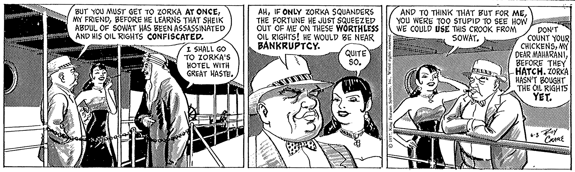 Sharing OCR: BUT YOU MUST GET TO ZORKA AT ONCEBEFORE HE LEARNS THAT SHEIK ABDUL OF SOWAT HAS BEEN ASŠASSINÁTED AND HIS OIL RIGHTS CONFISCATED. AHIF ONLY ZORKA SQUANDERS THE FORTUNE HE JUST SQUEEZED OUT OF ME ON THESE WORTHLESS OIL RIGHTS! HE WOULD BE NEAR BANKRUPTCY. AND TO THINK THAT BUT FOR MEYOU WERE TOO STUPID TO SEE HOW WE COULD LUSE THIS CROOK FROM SOWAT. DON'T COUNT YOUR CHICKENSMY DEAR MAHARANIBEFORE THEY HATCH. ZORKA HASN'T BOUGHT THE OIL RIGHTS YET. I SHALL GO TO ZORKA'S HOTEL WITH GREAT HASTEQUITE so. 6-5 Foy "CRAME wres SyndicateInc. Worid rights res BUT YOU MUST GET TO ZORKA AT ONCEMY FRIENDBEFORE HE LEARNS THAT SHEIK ABDUL OF SOWAT HAS BEEN ASŠASSINÁTED AND HIS OIL RIGHTS CONFISCATED. AHIF ONLY ZORKA SQUANDERS THE FORTUNE HE JUST SQUEEZED OUT OF ME ON THESE WORTHLESS OIL RIGHTS! HE WOULD BE NEAR BANKRUPTCY. AND TO THINK THAT BUT FOR MEYOU WERE TOO STUPID TO SEE HOW WE COULD LUSE THIS CROOK FROM SOWAT. DON'T COUNT YOUR CHICKENSMY DEAR MAHARANIBEFORE THEY HATCH. ZORKA HASN'T BOUGHT THE OIL RIGHTS YET. I SHALL GO TO ZORKA'S HOTEL WITH GREAT HASTEQUITE so. 6-5 Foy "CRAME wres SyndicateInc. Worid rights res