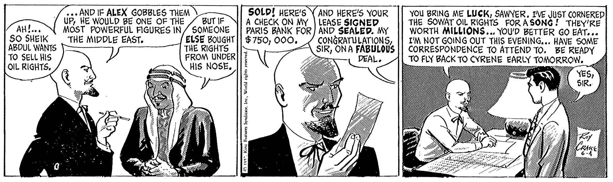 Gesture OCR: ... AND IF ALEX GOBBLES THEM UPHE WOULD BE ONE OF THE MOST POWERFUL FIGURES IN/ SOMEONE THE MIDDLE EAST. SOLD! HERE'S Y AND HERE'S YOUR A CHECK ON MY LEASE SIGNED PARIS BANK FOR AND SEALED. MY CONGRATULATIONSON A FABULOUS DEAL. YOU BRING ME LUCKSAWYER. IVE JUST CORNERED THE SOWAT OIL RIGHTS FOR A SONG ! THEY'RE WORTH MILLIONS... YOU'D BETTER GO EAT... I'M NOT GOING OUT THIS EVENING... HAVE SOME CORRESPONDENCE TO ATTEND TO. BE READY TO FLY BACK TO CYRENE EARLY TOMORROW. BUT IF AH!... SO SHEIK ABDUL WANTS ELSE BOUGHT $750000. THE RIGHTS FROM UNDER HIS NOSETO SELL HIS OIL RIGHTSSIR. CRAKE ... AND IF ALEX GOBBLES THEM UPHE WOULD BE ONE OF THE MOST POWERFUL FIGURES IN/ SOMEONE THE MIDDLE EAST. SOLD! HERE'S Y AND HERE'S YOUR A CHECK ON MY LEASE SIGNED PARIS BANK FOR AND SEALED. MY CONGRATULATIONSON A FABULOUS DEAL. YOU BRING ME LUCKSAWYER. IVE JUST CORNERED THE SOWAT OIL RIGHTS FOR A SONG ! THEY'RE WORTH MILLIONS... YOU'D BETTER GO EAT... I'M NOT GOING OUT THIS EVENING... HAVE SOME CORRESPONDENCE TO ATTEND TO. BE READY TO FLY BACK TO CYRENE EARLY TOMORROW. BUT IF AH!... SO SHEIK ABDUL WANTS ELSE BOUGHT $750000. THE RIGHTS FROM UNDER HIS NOSETO SELL HIS OIL RIGHTSSIR. CRAKE