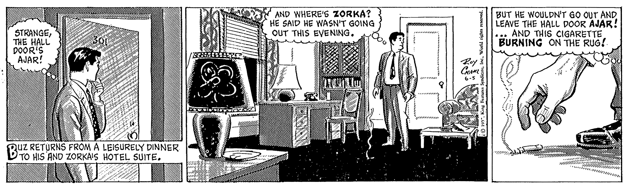 Room OCR: AND WHERE'S ZORKA? HE SAID HE WASN'T GOING OUT THIS EVENING. BUT HE WOULDN'T GO OUT AND LEAVE THE HALL DOOR AJAR! AND THIS CIGARETTE BURNING ON THE RUG! STRANGETHE HALL DOOR'S AJAR! Roy 6-5 Quz RETURNS FROM A LEISURELY DINNER TO HIS AND ZORKAIS HOTEL SUITE. ws"King Features Sy AND WHERE'S ZORKA? HE SAID HE WASN'T GOING OUT THIS EVENING. BUT HE WOULDN'T GO OUT AND LEAVE THE HALL DOOR AJAR! AND THIS CIGARETTE BURNING ON THE RUG! STRANGETHE HALL DOOR'S AJAR! Roy 6-5 Quz RETURNS FROM A LEISURELY DINNER TO HIS AND ZORKAIS HOTEL SUITE. ws"King Features Sy