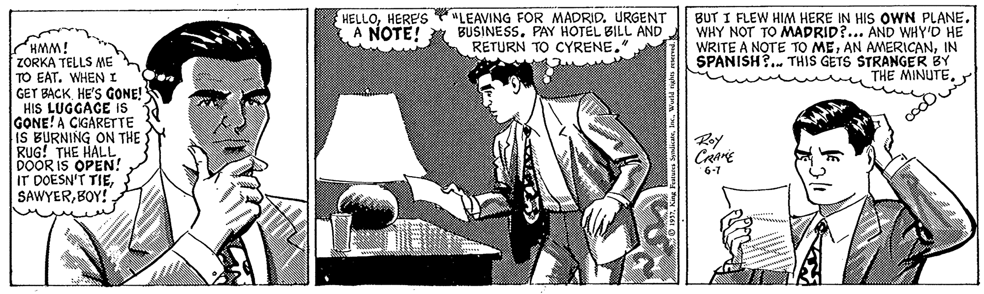 Visual arts OCR: BUT I FLEW HIM HERE IN HIS OWN PLANE. WHY NOT TO MADRID?... AND WHY'D HE WRITE A NOTE TO MEIN SPANISH?. THIS GETS STRANGER BY THE MINUTEHERE'S A NOTE! "LEAVING FOR MADRID. URGENT BUSINESS. PAY HOTEL BILL AND RETURN TO CYRENE." ZORKA TELLS ME TO EAT. WHEN I GET BACKHE'S GONE! HIS LUGGAGE Is GONE! A CIGARETTE IS BURNING ON THE RUG! THE HALL DOOR IS OPEN! IT DOËSN'T TIEBOY! Roy CRAME 6-7 BUT I FLEW HIM HERE IN HIS OWN PLANE. WHY NOT TO MADRID?... AND WHY'D HE WRITE A NOTE TO MEAN AMERICANIN SPANISH?. THIS GETS STRANGER BY THE MINUTEHERE'S A NOTE! "LEAVING FOR MADRID. URGENT BUSINESS. PAY HOTEL BILL AND RETURN TO CYRENE." ZORKA TELLS ME TO EAT. WHEN I GET BACKHE'S GONE! HIS LUGGAGE Is GONE! A CIGARETTE IS BURNING ON THE RUG! THE HALL DOOR IS OPEN! IT DOËSN'T TIEBOY! Roy CRAME 6-7