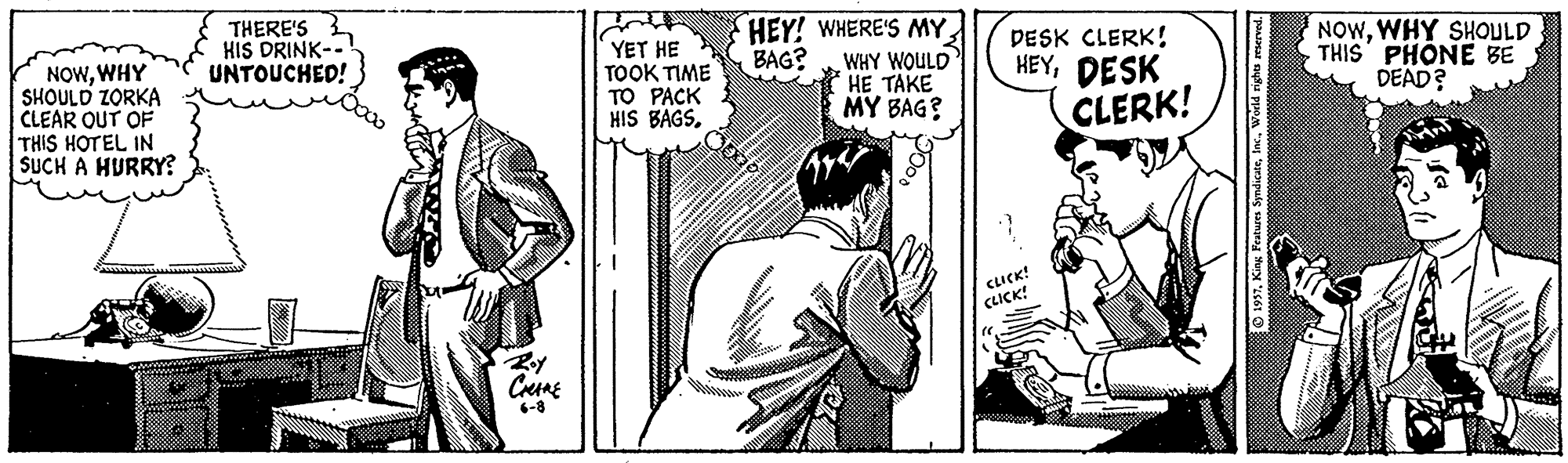 Line OCR: THERE'S HIS DRINK-- UNTOUCHED! YET HE TOOK TIME TO PACK HIS BAGSHEY! WHERE'S MY WHY WOULD HE TAKE MY BAG? DESK CLERK! HEYDESK CLERK! NOWWHY SHOULD THIS PHONE BE DEAD? BAG? NOWWHY SHOULD ZORKA CLEAR OUT OF THIS HOTEL IN SUCH A HURRY? SUCK! 6-8 THERE'S HIS DRINK-- UNTOUCHED! YET HE TOOK TIME TO PACK HIS BAGSHEY! WHERE'S MY WHY WOULD HE TAKE MY BAG? DESK CLERK! HEYDESK CLERK! NOWWHY SHOULD THIS PHONE BE DEAD? BAG? NOWWHY SHOULD ZORKA CLEAR OUT OF THIS HOTEL IN SUCH A HURRY? SUCK! 6-8