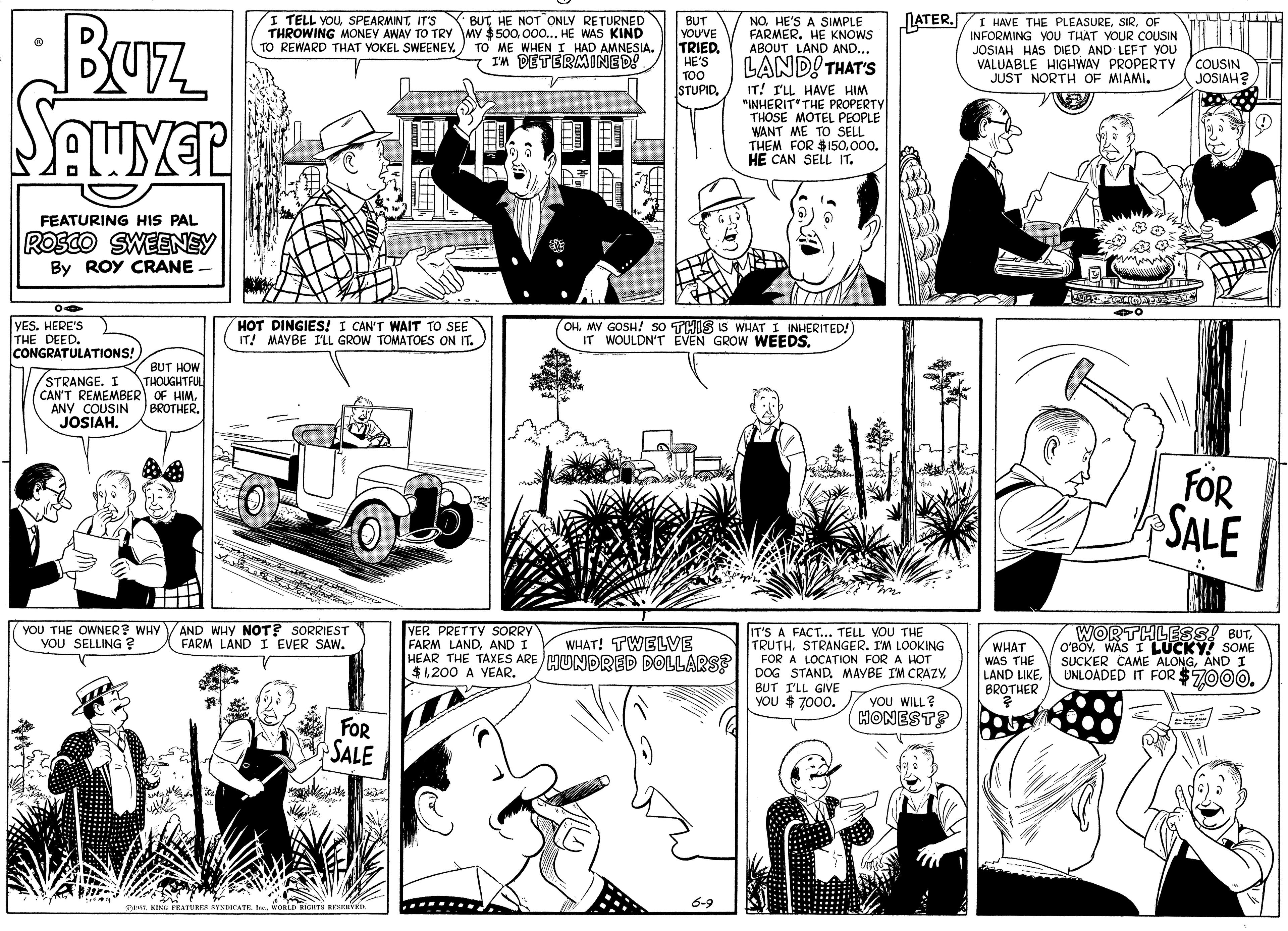 Comic book OCR: Buz SAuver BUTHE NOT ONLY RETURNED THROWING MONEY AWAY TO TRY MY $500. 000.. HE WAS KIND TO ME WHEN I HAD AMNESIA. - IM DETERMINED! LATER.I HAVE THE PLEASUREOF INFORMING YOU THAT YOUR COUSIN LEFT YOU VALUABLE HIGHWAY PROPERTYy JUST NORTH OF MIAMI. I TELL YOUIT'S NOHE'S A SIMPLE FARMERHE KNOWS ABOUT LAND AND... LAND! THAT'S BUT YOU'VE TRIED. HE'S TOO STUPID. TO REWARD THAT YOKEL SWEENEY. JOSIAH HAS DIED COUSIN JOSIAH? IT! I'LL HAVE HIM "INHERIT' THE PROPERTY THOSE MOTEL PEOPLE WANT ME TO SELL THEM FOR $150000. HE CAN SELL IT. ? FEATURING HIS PAL ROSCO SWEENEY By ROY CRANE - YES. HERE'S THE DEED. CONGRATULATIONS! HOT DINGIES! I CAN'T WAIT TO SEE IT! MAYBE ILL GROW TOMATOES ON IT. OHMY GOSH! so THIS IS WHAT I INHERITED!) IT WOULDN'T EVEN GROW WEEDS. BUT HOW STRANGE. I CAN'T REMEMBER OF HIMANY COUSIN JOSIAH. THOUGHTFUL BROTHER. FOR SALE .... YOU THE OWNER? WHYVAND WHY NOT? SORRIEST VOU SELLING ? VER PRETTY SORRY FARM LANDAND I HEAR THE TAXES ARE MUNDRED DOLLARSS $1200 A IT'S A FACT... TELL VOU THE TRUTH. STRANGER. I'M LOOKING FOR A LOCATION FOR A HOT DOG STAND. MAYBE IM CRAZY BUT I'LL GIVE YOU $ 7000. WORTHLESS! BUTWAS I LUCKY SOME SUCKER CAME ALONGAND I UNLOADED IT FOR $7000. FARM LAND I EVER SAW. WHAT! TWELVE WHAT WAS THE LAND LIKE EAR. BROTHER YOU WILL? cHONEST? FOR SALE KING PRATUREs ANDCATRKORLD RIGHTS RESERVER 6-9 Buz SAuver BUTHE NOT ONLY RETURNED THROWING MONEY AWAY TO TRY MY $500. 000.. HE WAS KIND TO ME WHEN I HAD AMNESIA. - IM DETERMINED! LATER.I HAVE THE PLEASUREOF INFORMING YOU THAT YOUR COUSIN LEFT YOU VALUABLE HIGHWAY PROPERTYy JUST NORTH OF MIAMI. I TELL YOUIT'S NOHE'S A SIMPLE FARMERHE KNOWS ABOUT LAND AND... LAND! THAT'S BUT YOU'VE TRIED. HE'S TOO STUPID. TO REWARD THAT YOKEL SWEENEY. JOSIAH HAS DIED COUSIN JOSIAH? IT! I'LL HAVE HIM "INHERIT' THE PROPERTY THOSE MOTEL PEOPLE WANT ME TO SELL THEM FOR $150000. HE CAN SELL IT. ? FEATURING HIS PAL ROSCO SWEENEY By ROY CRANE - YES. HERE'S THE DEED. CONGRATULATIONS! HOT DINGIES! I CAN'T WAIT TO SEE IT! MAYBE ILL GROW TOMATOES ON IT. OHMY GOSH! so THIS IS WHAT I INHERITED!) IT WOULDN'T EVEN GROW WEEDS. BUT HOW STRANGE. I CAN'T REMEMBER OF HIMANY COUSIN JOSIAH. THOUGHTFUL BROTHER. FOR SALE .... YOU THE OWNER? WHYVAND WHY NOT? SORRIEST VOU SELLING ? VER PRETTY SORRY FARM LANDAND I HEAR THE TAXES ARE MUNDRED DOLLARSS $1200 A IT'S A FACT... TELL VOU THE TRUTH. STRANGER. I'M LOOKING FOR A LOCATION FOR A HOT DOG STAND. MAYBE IM CRAZY BUT I'LL GIVE YOU $ 7000. WORTHLESS! BUTWAS I LUCKY SOME SUCKER CAME ALONGAND I UNLOADED IT FOR $7000. FARM LAND I EVER SAW. WHAT! TWELVE WHAT WAS THE LAND LIKE EAR. BROTHER YOU WILL? cHONEST? FOR SALE KING PRATUREs ANDCATRKORLD RIGHTS RESERVER 6-9