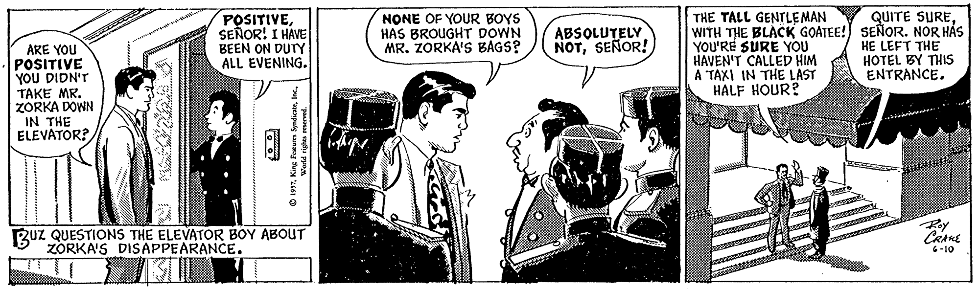 Publication OCR: QUITE SURESEÑOR! I HAVE BEEN ON DUTY ALL EVENING. THE TALL GENTLEMAN WITH THE BLACK GOATEE! SEÑOR. NOR HÁS YOU'RE SURE YOU HAVEN'T CALLED HIM A TAXI IN THE LAST HALF HOUR? NONE OF YOUR BOYS HAS BROUGHT DOWN MR. ZORKA'S BAGS? ABSOLUTELY NOTSEÑOR! HE LEFT THE HOTEL BY THIS ENTRANCE. ARE YOU POSITIVE YOU DIDN'T TAKE MR. ZORKA DOWN IN THE ELEVATOR? Roy RuZ QUESTIONS THE ELEVATOR BOY ABOUT ZORKA'S DISAPPEARANCE. 6-10 puts sangea Suy 61 QUITE SURESEÑOR! I HAVE BEEN ON DUTY ALL EVENING. THE TALL GENTLEMAN WITH THE BLACK GOATEE! SEÑOR. NOR HÁS YOU'RE SURE YOU HAVEN'T CALLED HIM A TAXI IN THE LAST HALF HOUR? NONE OF YOUR BOYS HAS BROUGHT DOWN MR. ZORKA'S BAGS? ABSOLUTELY NOTSEÑOR! HE LEFT THE HOTEL BY THIS ENTRANCE. ARE YOU POSITIVE YOU DIDN'T TAKE MR. ZORKA DOWN IN THE ELEVATOR? Roy RuZ QUESTIONS THE ELEVATOR BOY ABOUT ZORKA'S DISAPPEARANCE. 6-10 puts sangea Suy 61