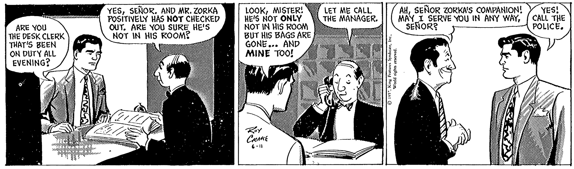 Sharing OCR: YESSEÑOR. AND MR. ZORKA POSITIVELY HAS NOT CHECKED OUT. ARE YOU SURE HE'S NOT IN HIS ROOM? LOOKMISTER! HE'S NOT ONLY NOT IN HIS ROOM BUT HIS BAGS ARE GONE... AND MINE TOO! AHSEÑOR ZORKA'S COMPANION! MAY I SERVE YOU IN ANY WAYSEÑOR? YES! CALL THE POLICÉ. LET ME CALL THE MANAGER. ARE YOU THE DESK CLERK THAT'S BEEN ON DUTY ALL EVENING? Roy CRAME YESSEÑOR. AND MR. ZORKA POSITIVELY HAS NOT CHECKED OUT. ARE YOU SURE HE'S NOT IN HIS ROOM? LOOKMISTER! HE'S NOT ONLY NOT IN HIS ROOM BUT HIS BAGS ARE GONE... AND MINE TOO! AHSEÑOR ZORKA'S COMPANION! MAY I SERVE YOU IN ANY WAYSEÑOR? YES! CALL THE POLICÉ. LET ME CALL THE MANAGER. ARE YOU THE DESK CLERK THAT'S BEEN ON DUTY ALL EVENING? Roy CRAME
