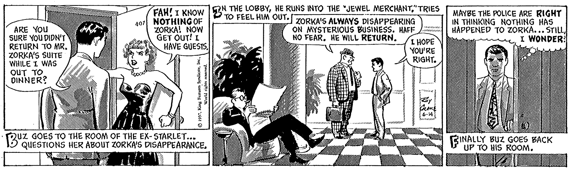 Publication Faces (2) OCR: ARE YOU SURE YOU DIDN'T RETURN TO MR. ZORKA'S SUITE WHILE I WAs OUT TO DINNER? 407 NOTHING OF ZORKA! NOW GET OUT! I HAVE GUESTS. FAH! I KNOW EN THE LOBBY"TRIES TO FEEL HIM OUT. ZORKA'S ALWAYS DISAPPEARING ON MYSTERIOUS BUSINESS. HAFF I HOPE YOU'RE RIGHT. MAYBE THE POLICE ARE RIGHT IN THINKING NOTHING HAS HAPPENED TO ZORKA... STILLI WONDER: NO FEAR. HE WILL RETURN. 6-14 Quz GOES TO THE ROOM OF THE EX-STARLET... QUESTIONS HER ABOUT ZORKA'S DISAPPEARANCE. BINALLY BUZ GOES BACK UP TO HIS ROOM. ARE YOU SURE YOU DIDN'T RETURN TO MR. ZORKA'S SUITE WHILE I WAs OUT TO DINNER? 407 NOTHING OF ZORKA! NOW GET OUT! I HAVE GUESTS. FAH! I KNOW EN THE LOBBYHE RUNS INTO THE "JEWEL MERCHANT"TRIES TO FEEL HIM OUT. ZORKA'S ALWAYS DISAPPEARING ON MYSTERIOUS BUSINESS. HAFF I HOPE YOU'RE RIGHT. MAYBE THE POLICE ARE RIGHT IN THINKING NOTHING HAS HAPPENED TO ZORKA... STILLI WONDER: NO FEAR. HE WILL RETURN. 6-14 Quz GOES TO THE ROOM OF THE EX-STARLET... QUESTIONS HER ABOUT ZORKA'S DISAPPEARANCE. BINALLY BUZ GOES BACK UP TO HIS ROOM.