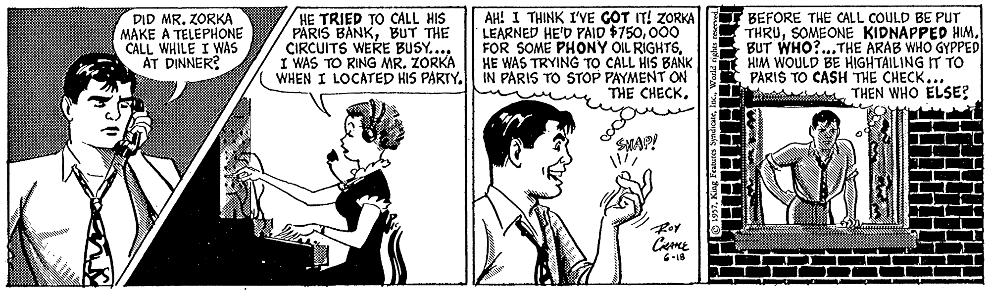 Gesture OCR: DID MR. ZORKA MAKE A TELEPHONE CÂLL WHILE I WAS AT DINNER? AH! I THINK I'YE GOT IT! ZORKA LEARNED HE'D PAID $750000 FOR SOME PHONY OIL RIGHTSHE WAS TRYING TO CALL HIS BANK WHEN I LOCATED HIS PARTY. IN PARIS TO STOP PAYMENT ON THE CHECK. HE TRIED TO CALL HIS PÄRIS BANKBUT THE CIRCUITS WERE BUSY... I WAS TO RING MR. ZORKA I BEFORE THE CALL COULD BE PUT THRUBUT WHO?...THE ARAB WHO GYPPED HIM WOULD BE HIGHTAILING IT To PARIS TO CASH THE CHECK... THEN WHO ELSE? SMAP! Ror Ceme 6-18 DID MR. ZORKA MAKE A TELEPHONE CÂLL WHILE I WAS AT DINNER? AH! I THINK I'YE GOT IT! ZORKA LEARNED HE'D PAID $750000 FOR SOME PHONY OIL RIGHTSHE WAS TRYING TO CALL HIS BANK WHEN I LOCATED HIS PARTY. IN PARIS TO STOP PAYMENT ON THE CHECK. HE TRIED TO CALL HIS PÄRIS BANKBUT THE CIRCUITS WERE BUSY... I WAS TO RING MR. ZORKA I BEFORE THE CALL COULD BE PUT THRUSOMEONE KIDNAPPED HIMBUT WHO?...THE ARAB WHO GYPPED HIM WOULD BE HIGHTAILING IT To PARIS TO CASH THE CHECK... THEN WHO ELSE? SMAP! Ror Ceme 6-18