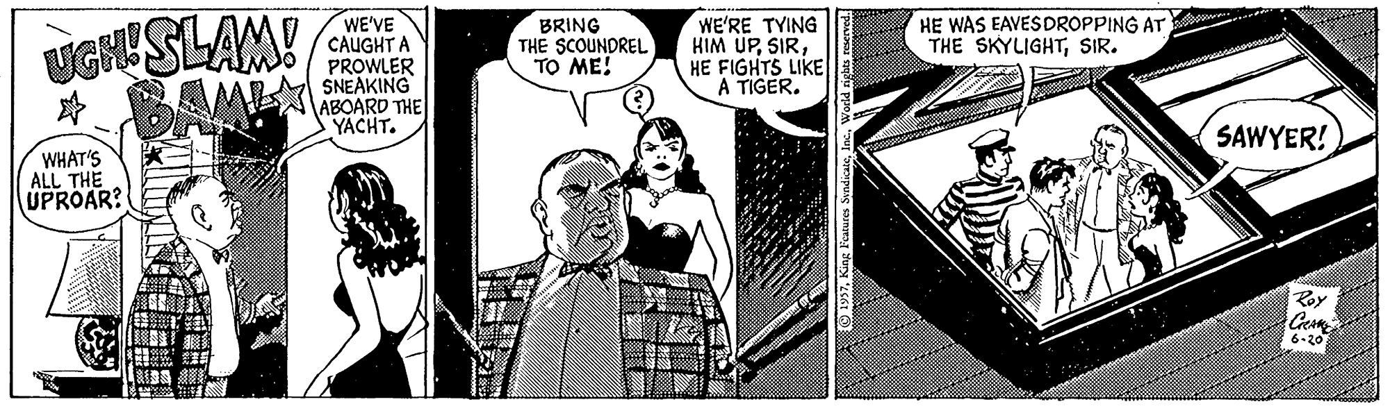 Comics OCR: UGHUSLAM! * BAM WE'VE CAUGHT A PROWLER SNEAKING ABOARD THE YACHT. WE'RE TYING HIM UPHE FIGHTS LIKE A TIGER. HE WAS EAVESDROPPING AT THE SKYLIGHTSIR. BRING THE SCOUNDREL TO ME! SAWYER! WHAT'S ALL THE UPROAR? Roy 6-20 UGHUSLAM! * BAM WE'VE CAUGHT A PROWLER SNEAKING ABOARD THE YACHT. WE'RE TYING HIM UPHE FIGHTS LIKE A TIGER. HE WAS EAVESDROPPING AT THE SKYLIGHTSIR. BRING THE SCOUNDREL TO ME! SAWYER! WHAT'S ALL THE UPROAR? Roy 6-20