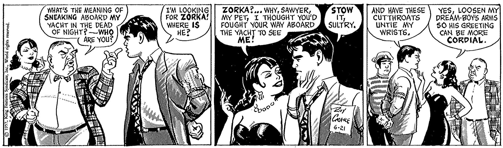 Art OCR: WHAT'S THE MEANING OF SNEAKING ABOARD MY YACHT IN THE DEAD OF NIGHT?-WHO ARE YOU? I'M LOOKING FOR ZÓRKA! WHERE IS HE? ZORKA?... WHYI THOUGHT YOU'D FOUGHT YOUR WAY ABOARD THE YACHT TO SEE ME! STOW ITSULTRY. AND HAVE THESE CUTTHROATS UNTIE MY WRISTSLOOSEN MY DREAM-BOY'S ARMS SO HIS GREETING CAN BE MORE CORDIAL. .... 6-21 O 1997Ins. World rights reserved. WHAT'S THE MEANING OF SNEAKING ABOARD MY YACHT IN THE DEAD OF NIGHT?-WHO ARE YOU? I'M LOOKING FOR ZÓRKA! WHERE IS HE? ZORKA?... WHYMY PETI THOUGHT YOU'D FOUGHT YOUR WAY ABOARD THE YACHT TO SEE ME! STOW ITSULTRY. AND HAVE THESE CUTTHROATS UNTIE MY WRISTSLOOSEN MY DREAM-BOY'S ARMS SO HIS GREETING CAN BE MORE CORDIAL. .... 6-21 O 1997King Features SyndicateIns. World rights reserved.