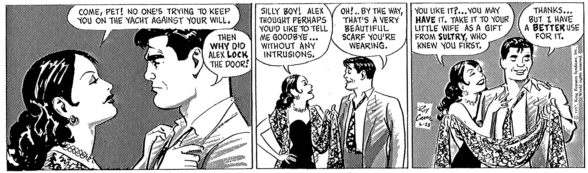 Blazer Faces (3) : JOYFUL OCR: SILLY BOY! ALEX THOUGHT PERHAPS YOU'D LIKE TO TELL ME GOODBYE... WITHOUT ANY INTRUSIONS. QH? ..BY THE WAYTHAT'S A VERY BEAUTIFUL SCARF YOU'RE WEARING. YOU LIKE IT?... YOU MAY HAVE IT. TAKE IT TO YOUR LITTLE WIFE AS A GIFT FROM SULTRYWHO KNEW YOU FIRST. THANKS... BUT I HAVE A BETTER USE FOR IT. COMEPET! NO ONE'S TRYING TO KEEP YOU ON THE YACHT AGAINST YOUR WILL. THEN WHY DID ALEX LOCK THE DOOR? SILLY BOY! ALEX THOUGHT PERHAPS YOU'D LIKE TO TELL ME GOODBYE... WITHOUT ANY INTRUSIONS. QH? ..BY THE WAYTHAT'S A VERY BEAUTIFUL SCARF YOU'RE WEARING. YOU LIKE IT?... YOU MAY HAVE IT. TAKE IT TO YOUR LITTLE WIFE AS A GIFT FROM SULTRYWHO KNEW YOU FIRST. THANKS... BUT I HAVE A BETTER USE FOR IT. COMEPET! NO ONE'S TRYING TO KEEP YOU ON THE YACHT AGAINST YOUR WILL. THEN WHY DID ALEX LOCK THE DOOR?