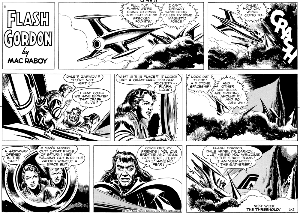 Art OCR: FLASH PULL OUTFLASH! WE'RE GOING TO CRASH INTO THAT PILE OF PULLED BY SOME WRECKED "ROCKETS! I CAN'TZARKOV! WE'RE BEING DALE! HOLD ON! WE'RE GOING TO.. MAGNETIC FORCE GORDON by MAC RABOY DALE ? ZARKOV ? YOU'RE NOT 7 HURT ? WHAT IS THIS PLACE ? IT LOOKS LIKE A GRAVEYARD FOR OLD ROCKETS FLASHLOOK? LOOK OUT THERE! A S-STONE SPACESHIP! H-HOW COULD WE HAVE ESCAPED THAT CRASH ALIVE ? AND OTHER SHIP HULKS ARE ORBITING AROUND IT! AND SO ARE WE A HATCHWAY OPENED IN THE SHIP! A MAN'S COMING OUT! GREAT RINGS OF SATURN! HE'S WALKING OUT INTO THE VAPORS WITHOUT. SPACE SUIT! COME OUTMY FRIENDS! YóU CAN BREATHE AND WALK OUT HEREJUST AS I! HAVE NO FEAR FLASH GORDONDR.ZARKOV.. .. LET ME BID YOU WELCOME TO THE SPACE- TOMB AM YOUR HOST-- THE GATHERER! NEXT WEEK- THE THRESHOLD! O 1957World tights remerved. 6-2 FLASH PULL OUTFLASH! WE'RE GOING TO CRASH INTO THAT PILE OF PULLED BY SOME WRECKED "ROCKETS! I CAN'TZARKOV! WE'RE BEING DALE! HOLD ON! WE'RE GOING TO.. MAGNETIC FORCE GORDON by MAC RABOY DALE ? ZARKOV ? YOU'RE NOT 7 HURT ? WHAT IS THIS PLACE ? IT LOOKS LIKE A GRAVEYARD FOR OLD ROCKETS FLASHLOOK? LOOK OUT THERE! A S-STONE SPACESHIP! H-HOW COULD WE HAVE ESCAPED THAT CRASH ALIVE ? AND OTHER SHIP HULKS ARE ORBITING AROUND IT! AND SO ARE WE A HATCHWAY OPENED IN THE SHIP! A MAN'S COMING OUT! GREAT RINGS OF SATURN! HE'S WALKING OUT INTO THE VAPORS WITHOUT. SPACE SUIT! COME OUTMY FRIENDS! YóU CAN BREATHE AND WALK OUT HEREJUST AS I! HAVE NO FEAR FLASH GORDONDALE ARDENDR.ZARKOV.. .. LET ME BID YOU WELCOME TO THE SPACE- TOMB AM YOUR HOST-- THE GATHERER! NEXT WEEK- THE THRESHOLD! O 1957King Features SyndikateWorld tights remerved. 6-2