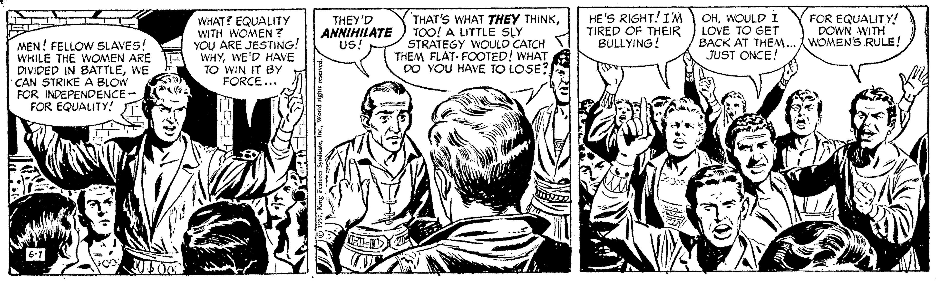 Newspaper OCR: MEN! FELLOW SLAVES! WHILE THE WOMEN ARE DIVIDED IN BATTLEWE CAN STRIKE A BLOW FOR INDEPENDENCE- FOR EQUALITY! WHAT? EQUALITY WITH WOMEN ? YOU ARE JESTING! WHYWE'D HAVE TO WIN IT BY FORCE... THEY'D ANNIHILATE US! THAT'S WHAT THEY THINKTOO! A LITTLE SLY STRATEGY WOULD CATCH THEM FLAT- FOOTED! WHAT DO YOU HAVE TO LOSE? HE'S RIGHT!IM TIRED OF THEIR BULLYING! OHWOULD I LOVE TO GET BACK AT THEM. JUST ONCE! FOR EQUALITY! DOWN WITH WOMEN'S RULE! 6-7 King aeWorld nghts mered./ MEN! FELLOW SLAVES! WHILE THE WOMEN ARE DIVIDED IN BATTLEWE CAN STRIKE A BLOW FOR INDEPENDENCE- FOR EQUALITY! WHAT? EQUALITY WITH WOMEN ? YOU ARE JESTING! WHYWE'D HAVE TO WIN IT BY FORCE... THEY'D ANNIHILATE US! THAT'S WHAT THEY THINKTOO! A LITTLE SLY STRATEGY WOULD CATCH THEM FLAT- FOOTED! WHAT DO YOU HAVE TO LOSE? HE'S RIGHT!IM TIRED OF THEIR BULLYING! OHWOULD I LOVE TO GET BACK AT THEM. JUST ONCE! FOR EQUALITY! DOWN WITH WOMEN'S RULE! 6-7 King aeWorld nghts mered./