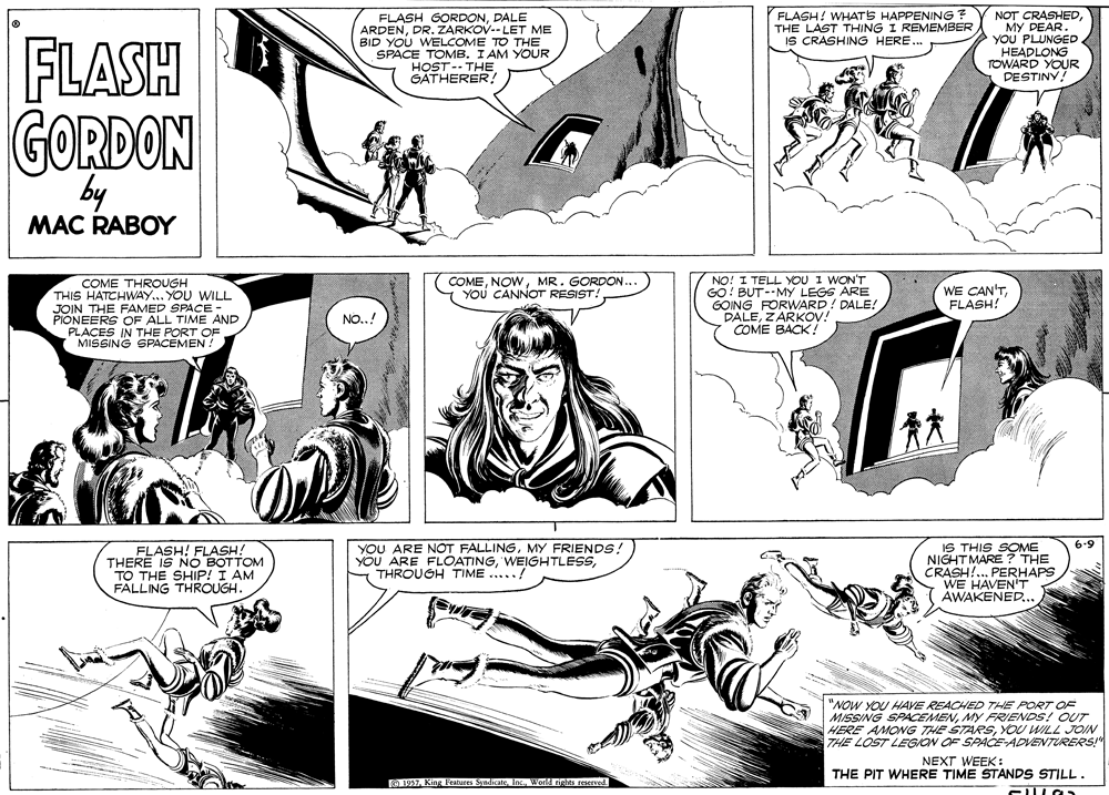 Comic book OCR: FLASH! WHATS HAPPENING ? THE LAST THING I REMEMBER IS CRASHING HERE. NOT CRASHEDMY PEAR. YOU PLUNGED. FLASH FLASH GORDONDALE ARDENDR. ZARKOV-- LET ME BID YOU WELCOME TO THE SPACE TOMB. I AM YOUR HOST-- THE GATHERER! HEADLONG TOWARD YOUR DESTINY! GORDON by MAC RABOY NO! I TELL YOU I WON'T GO! BUT--MY LEGS ARE GOING FORWARD! DALE! PALEZARKOV! COME BACK! COME THROUGH THIS HATCHWAY... YOU WILL COMEMR. GORDON... YOu CANNOT RESIST! WE CAN'TFLASH! THE FAMED SPACE PIONEERS OF ALL TIME AND PLACES IN THE PORT OF MISSING SPACEMEN! NO..! ? YOU ARE NOT FALLINGMY FRIENDS! YOU ARE FLOATINGTHROUGH TIME ....! IS THIS SOME NIGHTMARE ? THE CRASH!... PERHAPS WE HAVEN'T AWAKENED... 6.9 FLASH! FLASH! THERE IS NÓ BOTTOM TO THE SHIP! I AM FALLING THROUGH. "NOW YOU HAVE REACHED THE PORT OF MISSING SPACEMENMY FRIENDS! OUT HERE AMONG THE STARSYOU WILL JOIN THE LOST LEGION OF SPACE-ADVENTURERS! NEXT WEEK: THE PIT WHERE TIME STANDS STILL . O 1957. King Features Syndicate Inc.World rights ceserved FLASH! WHATS HAPPENING ? THE LAST THING I REMEMBER IS CRASHING HERE. NOT CRASHEDMY PEAR. YOU PLUNGED. FLASH FLASH GORDONDALE ARDENDR. ZARKOV-- LET ME BID YOU WELCOME TO THE SPACE TOMB. I AM YOUR HOST-- THE GATHERER! HEADLONG TOWARD YOUR DESTINY! GORDON by MAC RABOY NO! I TELL YOU I WON'T GO! BUT--MY LEGS ARE GOING FORWARD! DALE! PALEZARKOV! COME BACK! COME THROUGH THIS HATCHWAY... YOU WILL COMEMR. GORDON... YOu CANNOT RESIST! WE CAN'TFLASH! THE FAMED SPACE PIONEERS OF ALL TIME AND PLACES IN THE PORT OF MISSING SPACEMEN! NO..! ? YOU ARE NOT FALLINGMY FRIENDS! YOU ARE FLOATINGTHROUGH TIME ....! IS THIS SOME NIGHTMARE ? THE CRASH!... PERHAPS WE HAVEN'T AWAKENED... 6.9 FLASH! FLASH! THERE IS NÓ BOTTOM TO THE SHIP! I AM FALLING THROUGH. "NOW YOU HAVE REACHED THE PORT OF MISSING SPACEMENMY FRIENDS! OUT HERE AMONG THE STARSYOU WILL JOIN THE LOST LEGION OF SPACE-ADVENTURERS! NEXT WEEK: THE PIT WHERE TIME STANDS STILL . O 1957. King Features Syndicate Inc.World rights ceserved