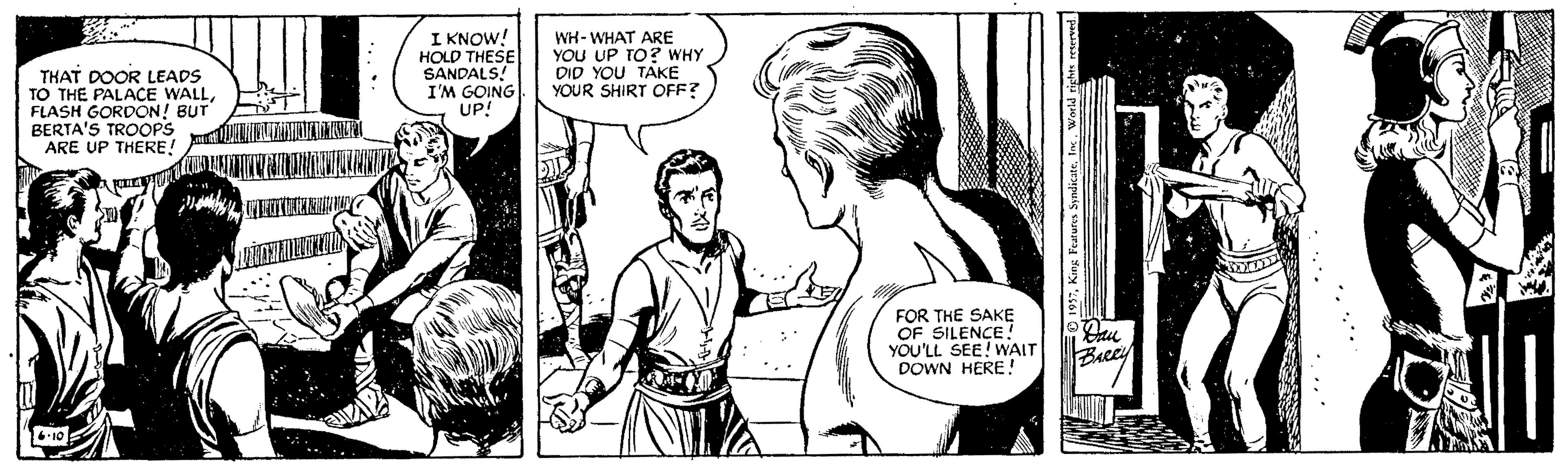 Font OCR: THAT DOOR LEADS TO THE PALACE WALLFLASH GORDON! BUT BERTA'S TROOPS ARE UP THERE! I KNOW! HOLD THESE SANDALS! I'M GOING UP! WH- WHAT ARE YOU UP TO? WHY DID YOU TAKE YOUR SHIRT OFF? FOR THE SAKE OF SILENCE YOU'LL SEE! WAIT DOWN HERE! Becey THAT DOOR LEADS TO THE PALACE WALLFLASH GORDON! BUT BERTA'S TROOPS ARE UP THERE! I KNOW! HOLD THESE SANDALS! I'M GOING UP! WH- WHAT ARE YOU UP TO? WHY DID YOU TAKE YOUR SHIRT OFF? FOR THE SAKE OF SILENCE YOU'LL SEE! WAIT DOWN HERE! Becey