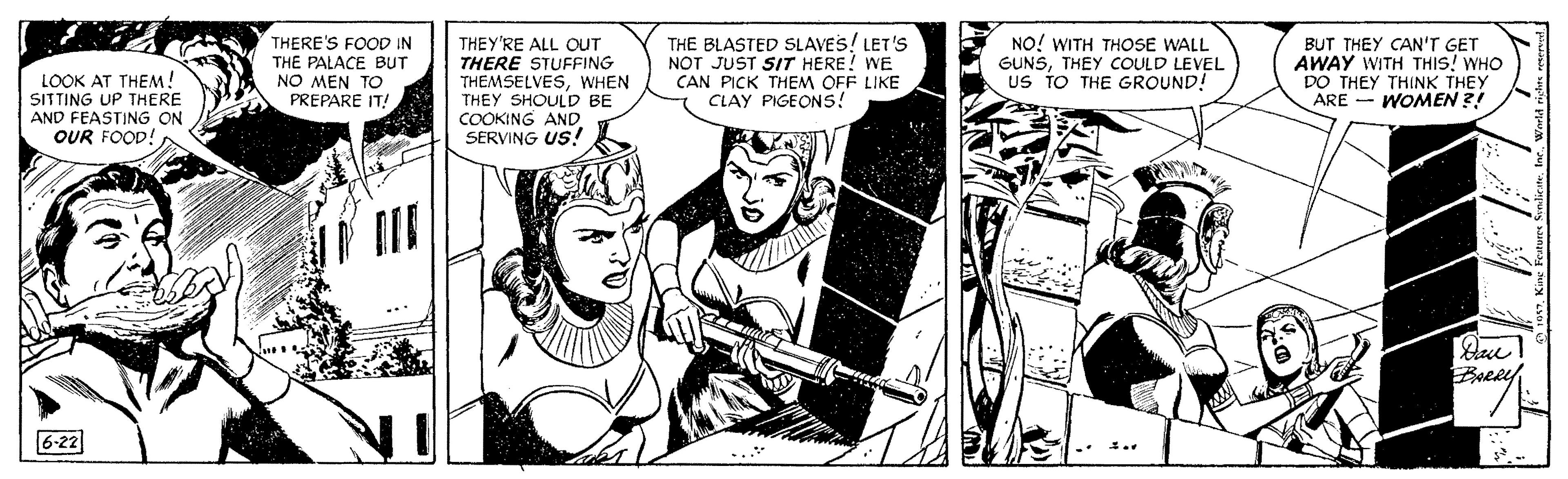Comics OCR: THE BLASTED SLAVES! LET'S NOT JUST SIT HERE! WE CAN PICK THEM OFF LIKE CLAY PIGEONS! THERE'S FOOD IN THE PALACE BUT NO! WITH THOSE WALL GUNSTHEY COULD LEVEL US TO THE GROUND! LOOK AT THEM! SITTING UP THERE AND FEASTING ON OUR FOOD! THEY'RE ALL OUT THERE STUFFING THEMSELVESWHEN THEY SHOULD BE COOKING AND SERVING US! BUT THEY CAN'T GET AWAY WITH THIS! WHO DO THEY THINK THEY ARE - WOMEN?! NO MEN TO PREPARE ITA 6-22 THE BLASTED SLAVES! LET'S NOT JUST SIT HERE! WE CAN PICK THEM OFF LIKE CLAY PIGEONS! THERE'S FOOD IN THE PALACE BUT NO! WITH THOSE WALL GUNSTHEY COULD LEVEL US TO THE GROUND! LOOK AT THEM! SITTING UP THERE AND FEASTING ON OUR FOOD! THEY'RE ALL OUT THERE STUFFING THEMSELVESWHEN THEY SHOULD BE COOKING AND SERVING US! BUT THEY CAN'T GET AWAY WITH THIS! WHO DO THEY THINK THEY ARE - WOMEN?! NO MEN TO PREPARE ITA 6-22