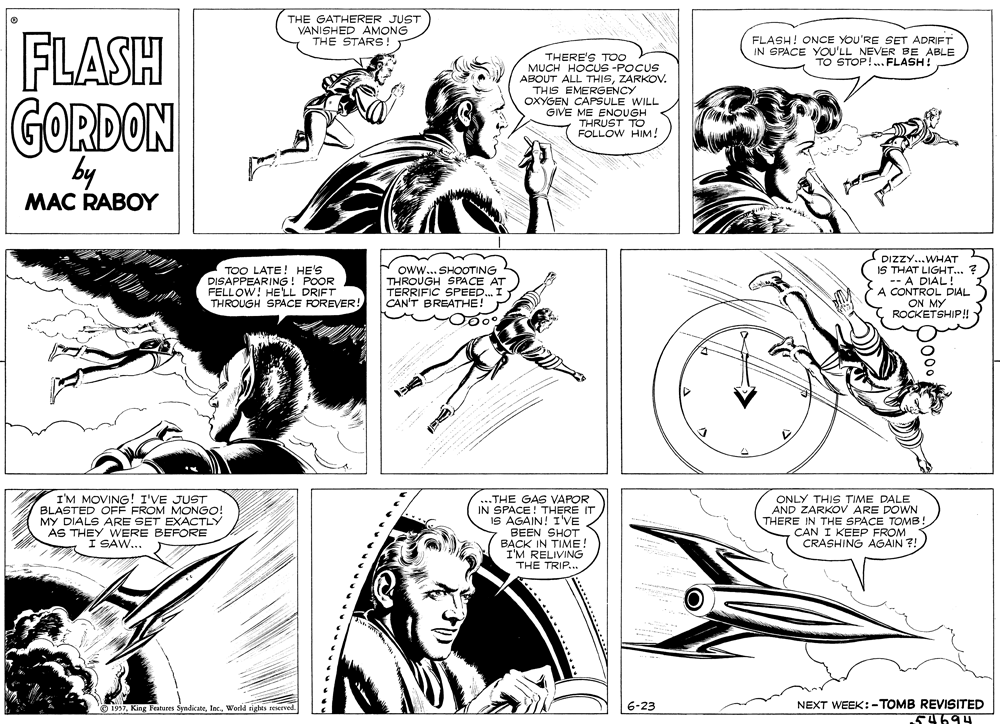 Black-and-white OCR: THE GATHERER JUST VANISHED AMONG THE STARS! FLASH FLASH! ONCE YOU'RE SET ADRIFT IN SPACE YOU'LL NEVER BE ABLE TO STOP!.. FLASH? THERE'S TOo MUCH HOCUS -POCUS ABOUT ALL THISZARKOV. THIS EMERGENCY OXYGEN CAPSULE WILL GIVE ME ENOUGH THRUST TO FOLLOW HIM! GORDON by MAC RABOY TOO LATE! HE'S DISAPPEARING! POOR FELLOW! HE LL DRIFT THROUGH SPACE FOREVER! oww.. SHOOTING THROUGH SPACE AT TERRIFIC SPEED.. CAN'T BREATHE! DIZZY...WHAT IS THAT LIGHT... ? -- A DIAL! A CONTROL DIAL ON MY ROCKETSHIP! - I'M MOVING! I'VE JUST BLASTED OFÉ FROM MONGO! MY DIALS ARE SET EXACTLY AS THEY WERE BEFORE I SAW... ...THE GAS VAPOR IN SPACE! THERE IT IS AGAIN! I'VE BEEN SHOT BACK IN TIME! I'M RELIVING THE TRIP... ONLY THIS TIME DALE AND ZARKOV ARE DOWN THERE IN THE SPACE TOMB. CAN I KEEP FROM CRASHING AGAIN 7! 6-23 NEXT WEEK:-TOMB REVISITED 1957orld tiahts geserved. THE GATHERER JUST VANISHED AMONG THE STARS! FLASH FLASH! ONCE YOU'RE SET ADRIFT IN SPACE YOU'LL NEVER BE ABLE TO STOP!.. FLASH? THERE'S TOo MUCH HOCUS -POCUS ABOUT ALL THISZARKOV. THIS EMERGENCY OXYGEN CAPSULE WILL GIVE ME ENOUGH THRUST TO FOLLOW HIM! GORDON by MAC RABOY TOO LATE! HE'S DISAPPEARING! POOR FELLOW! HE LL DRIFT THROUGH SPACE FOREVER! oww.. SHOOTING THROUGH SPACE AT TERRIFIC SPEED.. CAN'T BREATHE! DIZZY...WHAT IS THAT LIGHT... ? -- A DIAL! A CONTROL DIAL ON MY ROCKETSHIP! - I'M MOVING! I'VE JUST BLASTED OFÉ FROM MONGO! MY DIALS ARE SET EXACTLY AS THEY WERE BEFORE I SAW... ...THE GAS VAPOR IN SPACE! THERE IT IS AGAIN! I'VE BEEN SHOT BACK IN TIME! I'M RELIVING THE TRIP... ONLY THIS TIME DALE AND ZARKOV ARE DOWN THERE IN THE SPACE TOMB. CAN I KEEP FROM CRASHING AGAIN 7! 6-23 NEXT WEEK:-TOMB REVISITED 1957King Features Syndicateorld tiahts geserved.