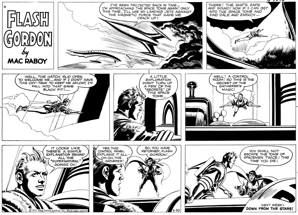 Style OCR: I'VE BEEN PROJECTED BACK IN TIME. I'M APPROACHING THE SPACE TOMB AGAIN! ONLY THIS TIMETHE MÁGNETIC FORCE THAT MADE ME CRACK UP ! THERE! THE SHIP'S SAFE AND SOUND! NOW IF I CAN GET INTO THE SPACE TOMB AND FIND DALE AND ZARKOV... FLASH GORDON by ?? MAC RABOY WELLTHE HATCH SLID OPEN O WELCOME ME...AND IF I DIDN'T HAVE THIS OXY-TANK TO KEEP ME AFLOATI'D FALL INTO THAT SAME BLACK PIT!.... A LITTLE EXPLORATION MIGHT TURN UP A FEW OF THE "SECRETS" OF THIS SPACE TOMBWELL! A CONTROL ROOM! SO THIS IS THE SECRET OF THE GATHERER'S MAGIC IT LOOKS LIKE THERE'S A SIMPLE EXPLANATION BEHIND ALL THE "SUPERNATURAL" GOINGS ON! YESTHIS CONTRÓL PANEL EXPLAINS IT ALL-- OH-OHTHE GATHERER! SoYOU HAVME RETURNEDFLASH GORDON! YOU SHALL NOT ESCAPE THE TOMB OF SPACEMEN TWICE ! THIS TIME YOU DIE! NEXT WEEK: DOWN FROM THE STARS! O 1937World rishts reserved I'VE BEEN PROJECTED BACK IN TIME. I'M APPROACHING THE SPACE TOMB AGAIN! ONLY THIS TIMEI'LL USE MY LANDING JETS AGAINSTTHE MÁGNETIC FORCE THAT MADE ME CRACK UP ! THERE! THE SHIP'S SAFE AND SOUND! NOW IF I CAN GET INTO THE SPACE TOMB AND FIND DALE AND ZARKOV... FLASH GORDON by ?? MAC RABOY WELLTHE HATCH SLID OPEN O WELCOME ME...AND IF I DIDN'T HAVE THIS OXY-TANK TO KEEP ME AFLOATI'D FALL INTO THAT SAME BLACK PIT!.... A LITTLE EXPLORATION MIGHT TURN UP A FEW OF THE "SECRETS" OF THIS SPACE TOMBWELL! A CONTROL ROOM! SO THIS IS THE SECRET OF THE GATHERER'S MAGIC IT LOOKS LIKE THERE'S A SIMPLE EXPLANATION BEHIND ALL THE "SUPERNATURAL" GOINGS ON! YESTHIS CONTRÓL PANEL EXPLAINS IT ALL-- OH-OHTHE GATHERER! SoYOU HAVME RETURNEDFLASH GORDON! YOU SHALL NOT ESCAPE THE TOMB OF SPACEMEN TWICE ! THIS TIME YOU DIE! NEXT WEEK: DOWN FROM THE STARS! O 1937King Features SyndicateWorld rishts reserved